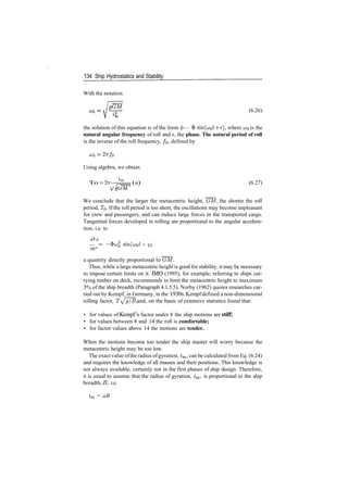 134 Ship Hydrostatics and Stability
With the notation
(6.26)
the solution of this equation is of the form (j) — ^ sin(cjot ­f e), where UQ is the
natural angular frequency of roll and e, the phase. The natural period of roll
is the inverse of the roll frequency, /o, defined by
UJ$ = 27T/Q
Using algebra, we obtain
To­2^­7^= (s) (6.27)
We conclude that the larger the metacentric height, GM, the shorter the roll
period, TQ. If the roll period is too short, the oscillations may become unpleasant
for crew and passengers, and can induce large forces in the transported cargo.
Tangential forces developed in rolling are proportional to the angular accelera­
tion, i.e. to
— ­ ­$c^ sin(u;o* + e)
a quantity directly proportional to GM.
Thus, while a large metacentric height is good for stability, it may be necessary
to impose certain limits on it. IMO (1995), for example, referring to ships car­
rying timber on deck, recommends to limit the metacentric height to maximum
3% of the ship breadth (Paragraph 4.1.5.5). Norby (1962) quotes researches car­
ried out by Kempf, in Germany, in the 1930s. Kempf defined a non­dimensional
rolling factor, T^g/B, and, on the basis of extensive statistics found that:
• for values of Kempf's factor under 8 the ship motions are stiff;
• for values between 8 and 14 the roll is comfortable;
• for factor values above 14 the motions are tender.
When the motions become too tender the ship master will worry because the
metacentric height may be too low.
The exact value ofthe radius ofgyration, im, can be calculated from Eq. (6.24)
and requires the knowledge of all masses and their positions. This knowledge is
not always available, certainly not in the first phases of ship design. Therefore,
it is usual to assume that the radius of gyration, im, is proportional to the ship
breadth, B, i.e.
zm = aB
 