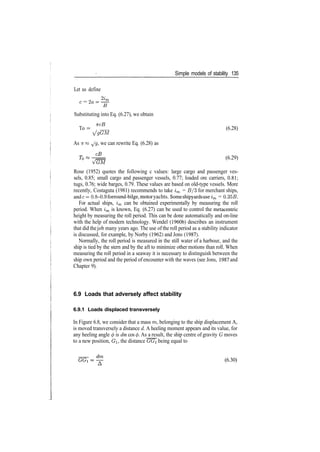Simple models of stability 135
Let us define
0
2
*m
c = 2a= —
Substituting into Eq. (6.27), we obtain
To = f (6.28)
^/gGM
As TT « ^/g, we can rewrite Eq. (6.28) as
(6.29)
Rose (1952) quotes the following c values: large cargo and passenger ves­
sels, 0.85; small cargo and passenger vessels, 0.77; loaded ore carriers, 0.81;
tugs, 0.76; wide barges, 0.79. These values are based on old­type vessels. More
recently, Costaguta (1981) recommends to take im = B/3 for merchant ships,
andc = 0.8­0.9 forround­bilge, motoryachts. Some shipyards useim = 0.355.
For actual ships, im can be obtained experimentally by measuring the roll
period. When im is known, Eq. (6.27) can be used to control the metacentric
height by measuring the roll period. This can be done automatically and on­line
with the help of modern technology. Wendel (1960b) describes an instrument
that did thejob many years ago. The use of the roll period as a stability indicator
is discussed, for example, by Norby (1962) and Jons (1987).
Normally, the roll period is measured in the still water of a harbour, and the
ship is tied by the stern and by the aft to minimize other motions than roll. When
measuring the roll period in a seaway it is necessary to distinguish between the
ship own period and the period of encounter with the waves (see Jons, 1987 and
Chapter 9).
6.9 Loads that adversely affect stability
6.9.1 Loads displaced transversely
In Figure 6.8, we consider that a mass m, belonging to the ship displacement A,
is moved transversely a distance d. A heeling moment appears and its value, for
any heeling angle 0 is dm cos </>. As a result, the ship centre of gravity G moves
to a new position, GI, the distance GGi being equal to
(6.30)
 