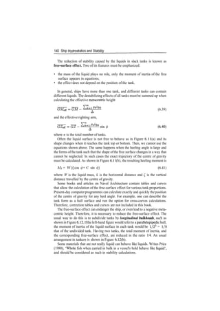 140 Ship Hydrostatics and Stability
The reduction of stability caused by the liquids in slack tanks is known as
free-surface effect. Two of its features must be emphasized:
• the mass of the liquid plays no role, only the moment of inertia of the free
surface appears in equations;
• the effect does not depend on the position of the tank.
In general, ships have more than one tank, and different tanks can contain
different liquids. The destabilizing effects of all tanks must be summed up when
calculating the effective metacentric height
(6.39)
and the effective righting arm,
where n is the total number of tanks.
Often the liquid surface is not free to behave as in Figure 6. 11(a) and its
shape changes when it reaches the tank top or bottom. Then, we cannot use the
equations shown above. The same happens when the heeling angle is large and
the forms ofthe tank such that the shape ofthe free surface changes in a way that
cannot be neglected. In such cases the exact trajectory of the centre of gravity
must be calculated. As shown in Figure 6.1 l(b), the resulting heeling moment is
Mi = W(£ cos (f) + C sin 0) (6.41)
where W is the liquid mass, £ is the horizontal distance and £ is the vertical
distance travelled by the centre of gravity.
Some books and articles on Naval Architecture contain tables and curves
that allow the calculation of the free­surface effect for various tank proportions.
Present­day computerprogrammes can calculate exactly and quickly the position
of the centre of gravity for any heel angle. For example, one can describe the
tank form as a hull surface and run the option for cross­curves calculations.
Therefore, correction tables and curves are not included in this book.
The free­surface effect can endanger the ship, or even lead to a negative meta­
centric height. Therefore, it is necessary to reduce the free­surface effect. The
usual way to do this is to subdivide tanks by longitudinal bulkheads, such as
shown in Figure 6.12. Ifthe left­hand figure wouldreferto aparallelepipedic hull,
the moment of inertia of the liquid surface in each tank would be 1/23
= 1/8
that of the undivided tank. Having two tanks, the total moment of inertia, and
the corresponding free­surface effect, are reduced in the ratio 1/4. An usual
arrangement in tankers is shown in Figure 6.12(b).
Some materials that are not really liquid can behave like liquids. Writes Price
(1980), 'Whole fish when carried in bulk in a vessel's hold behave like liquid',
and should be considered as such in stability calculations.
 
