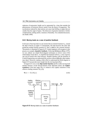 142 Ship Hydrostatics and Stability
reduction of metacentric height can be represented by a loop that reminds the
phenomenon of hysteresis known mainly from the theory of magnetism. The
accelerations induced by ship motions can cause load shifting at angles that are
smaller than the angle of repose. The behaviour of granular materials is further
complicated by settling and by variations ofhumidity. For a detailed discussion,
see Arndt (1968).
6.9.5 Moving loads as a case of positive feedback
In all cases ofmoving loads we can assume that an external moment mh, caused
the ship to heel by an angle 0. Consequently, the load moved to the same side
producing another heeling moment ma that is added to the external moment.
This process is illustrated in Figure 6.13. Control engineers will recognize in this
process an example of positive feedback. Following Birbanescu­Biran (1979),
we can, indeed, use simple block­diagram techniques to retrieve some of the
relationships found above. A simplified development follows; a more rigorous
one can be found in the cited reference. Readers familiar with the elements of
Control Engineering can understand this section without difficulty; other readers
may skip it. However, making a little effort to understand the block diagram in
Figure 6.13 can provide more insight into the moving­load effect.
In Figure 6.13, G(s) is the ship transfer function and H(s)is the moving­load
transfer function. In the forward branch of the ship­load system, the Laplace
transform of the heel angle $(s) is related to the Laplace transform of the
effective heeling moment Me(s) by
­ G(s)Me(s) (6.42)
Heeling
moment
M(s)
Additional
heeling
moment
Ma(s)
Effective
moment
Me(s)
Figure 6.13 Moving loads as a case of positive feedback
 