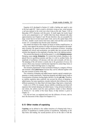 Simple models of stability 151
Equation (6.2) developed in Section 6.3 yields a heeling arm equal to zero
at the heel angle 90°. Such a result is obviously wrong as any vessel presents
a sail area exposed to the wind even when lying on the side. Figure 1.103 in
Henschke (1957) illustrates well this point. At small angles the results based
on the curve proportional to cos2
(f) differ little from those obtained with other
approximations (see Chapters 8 and 10) and, therefore, they are acceptable for
large vessels that do not heel much under wind, such as the capital ships of the
US Navy. Smaller vessels tend to heel more under wind and then curves based
on the cos2
$ assumption may become quite unrealistic.
The models developed in this chapter are based on further simplifications. In
real life, water opposes the motions ofa ship with forces that depend on the ampli­
tude of motion, the speed of motion and the acceleration of motion. Assuming
negligible roll velocity and acceleration, our models take into account only the
moment that depends on the amplitude of heeling, that is the righting moment.
The moment that depends on the heeling speed, 0, is called damping moment.
Damping causes energy dissipation. If a system that includes damping is dis­
placed from its equilibrium position and then it is left to oscillate freely, the
amplitude of oscillations will decrease with time and eventually will die out.
The damping of the roll motion is mainly due to the generation of waves, but
viscous effects may increase it and become important for certain bilge forms or
if the vessel is fitted with bilge keels or a large keel.
The moments proportional to heel acceleration belong to a category of forces
and moments called added masses because they can be collected together with
the mass moment of inertia of the ship.
The evaluation of damping and added masses requires special computer pro­
grammes or model experiments. Neglecting damping and added masses leads to
overestimation of dynamic heeling angles and this is on the safe side. Therefore,
no stability regulation takes explicitly into account the effects of damping or
added masses, but some regulations consider indirectly their influence by using
different parameters for ships fitted with sharp bilges, bilge keels or deep keels.
Cardo et al (1978), for example, discuss stability considering non­linear roll
equations that include damping and added masses. Using advanced mathemat­
ical criteria, the authors reach the same qualitative results as those obtained
in Section 6.7. An outline of the linear theory of ship motions is given in
Chapter 12.
Last, but not least, we neglected until now the influence of waves, and we
leave the discussion of this subject for Chapters 9­11.
6.13 Other modes of capsizing
Capsizing can be defined as the sudden transition of a floating body from a
position of equilibrium to another position of equilibrium. Depending on the
ship forms and loading, her second position can be on the side or with the
 