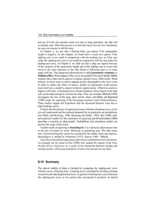 152 Ship Hydrostatics and Stability
keel up. If in the new position water can enter in large quantities, the ship will
eventually sink. Often the process is so fast that many lives are lost. Sometimes
no survivor remains to tell the story.
In Chapter 2, we saw that a floating body can capsize if the metacentric
height is negative. In this chapter, we learnt that a vessel can capsize if the
righting arm is too small in comparison with the heeling arm, or if the area
under the righting­arm curve is too small in comparison with the area under the
heeling­arm curve. In Chapter 9, we shall see that a ship can capsize because
of the variation of the metacentric height and of the righting arm in waves that
travel in the same direction as the ship (head or following seas) or at some
angle with her. That dangerous phenomenon is called parametric resonance or
Mathieu effect. Whathappens ifthe waves are parallel to the ship?Arndt (1960a)
explains that a ship cannot capsize in regular, parallel waves. Adds Arndt, 'From
practice we know cases in which captains put the ship parallel to the wave crests
in order to reduce the effect of storms, neither in experiments could anyone
cause until now a model to capsize in lateral, regular waves'. Otherwise seems to
happen withfreak, orbreaking waves ofgreat steepness whose impact on the ship
side can be high enough to overturn the ship. Thus, for example, Morrall (1980)
investigates the loss of the large stern trawler Gaul, and Dahle and Kjaerland
(1980) study the capsizing of the Norwegian research vessel Helland­Hansen.
These studies support the hypothesis that the discussed disasters were due to
high breaking waves.
It seems that the process ofcapsizing because offreak orbreaking waves is not
yet well understood and the methods proposed for its prediction are probabilistic
(see Dahle and Myrhaug, 1996; Myrhaug and Dahle, 1994). Kat (1990) stud­
ied numerical models for the simulation of capsizing and Grochowalski (1989)
describes a research on ship models. Probabilistic and simulation studies are
beyond the scope of this book.
Another mode of capsizing is broaching­to it is a dynamic phenomenon due
to the loss of control in severe following or quartering seas. The ship enters
into a forced turning that cannot be corrected by the rudder, heels and capsizes.
Broaching­to is studied by Nicholson (1975), Spyrou (1995, 1996a,b).
Ithas been claimed that capsizing results froma combination ofseveral factors.
An example can be found in Hua (1996) who studied the capsize of the ferry
Herald of Free Enterprise as a result of the interaction between heeling and
turning motion, while great quantities of water were present on one deck.
6.14 Summary
The statical stability of ships is checked by comparing the righting­arm curve
with the curves ofheeling arms. A heeling arm is calculated by dividing a heeling
momentby the ship displacement force. In general, aheeling­armcurveintersects
the righting­arm curve at two points that correspond to positions of statical
 