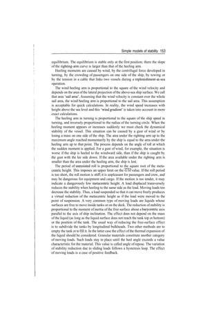 Simple models of stability 153
equilibrium. The equilibrium is stable only at the first position; there the slope
of the righting­arm curve is larger than that of the heeling arm.
Heeling moments are caused by wind, by the centrifugal force developed in
turning, by the crowding of passengers on one side of the ship, by towing or
by the tension in a cable that links two vessels during a replenishment­at­sea
operation.
The wind heeling arm is proportional to the square of the wind velocity and
depends on the area ofthe lateral projection ofthe above­sea ship surface. We call
that area 'sail area'. Assuming that the wind velocity is constant over the whole
sail area, the wind heeling arm is proportional to the sail area. This assumption
is acceptable for quick calculations. In reality, the wind speed increases with
height above the sea level and this 'wind gradient' is taken into account in more
exact calculations.
The heeling arm in turning is proportional to the square of the ship speed in
turning, and inversely proportional to the radius of the turning circle. When the
heeling moment appears or increases suddenly we must check the dynamical
stability of the vessel. This situation can be caused by a gust of wind or by
losing a mass on one side of the ship. The area under the righting arm up to the
maximum angle reached momentarily by the ship is equal to the area under the
heeling arm up to that point. The process depends on the angle of roll at which
the sudden moment is applied. For a gust of wind, for example, the situation is
worse if the ship is heeled to the windward side, than if the ship is caught by
the gust with the lee side down. If the area available under the righting arm is
smaller than the area under the heeling arm, the ship is lost.
The period of unresisted roll is proportional to the square root of the meta­
centric height. This imposes an upper limit on the GM value. If the roll period
is too short, the roll motion is stiff; it is unpleasant for passengers and crew, and
may be dangerous for equipment and cargo. If the motion is too tender, it may
indicate a dangerously low metacentric height. A load displaced transversely
reduces the stability when heeling to the same side as the load. Moving loads too
decrease the stability. Thus, a load suspended so that it can move freely produces
a virtual reduction of the metacentric height as if the load were moved to the
point of suspension. A very common type of moving loads are liquids whose
surfaces are free to move inside tanks or on the deck. The reduction ofstability is
proportional to the moment ofinertia of the free surface about a barycentric axis
parallel to the axis of ship inclination. The effect does not depend on the mass
of the liquid (as long as the liquid surface does not reach the tank top or bottom)
or the position of the tank. The usual way of reducing the free­surface effect
is to subdivide the tanks by longitudinal bulkheads. Two other methods are to
empty the tank or to fill it. In the latter case the effect ofthe thermal expansion of
the liquid should be considered. Granular materials constitute another category
of moving loads. Such loads stay in place until the heel angle exceeds a value
characteristic for the material. This value is called angle ofrepose. The variation
of stability reduction due to sliding loads follows a hysteresis loop. The effect
of moving loads is a case of positive feedback.
 