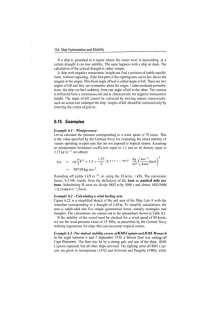 154 Ship Hydrostatics and Stability
If a ship is grounded in a region where the water level is descending, at a
certain draught it can lose stability. The same happens with a ship on dock. The
calculation of the critical draught is rather simple.
A ship with negative metacentric height can find a position of stable equilib­
rium, without capsizing, if the first part of the righting­arm curve lies above the
tangent in the origin. This fixed angle ofheel is called angle ofloll. There are two
angles of loll and they are symmetric about the origin. Under moderate perturba­
tions, the ship can heel suddenly from one angle of loll to the other. This motion
is different from a continuous roll and is characteristic for negative metacentric
height. The angle of loll cannot be corrected by moving masses transversely;
such an action can endanger the ship. Angles of loll should be corrected only by
lowering the centre of gravity.
6.15 Examples
Example 6.1 ­ Windpressure
Let us calculate the pressure corresponding to a wind speed of 70 knots. This
is the value specified by the German Navy for evaluating the intact stability of
vessels operating in open seas that are not exposed to tropical storms. Assuming
an aerodynamic resistance coefficient equal to 1.2 and an air density equal to
1.27kgm"1
,weobtain
pw = . ­
2 2 rrr3
 knot
­ 987.99 kg ms­2
Rounding off yields lkNm~2
, or, using the SI term, 1 kPa. The conversion
factor, 0.5144, results from the definition of the knot as nautical mile per
hour. Substituting SI units we divide 1852 m by 3600 s and obtain 1852/3600
= 0.5144 ms~Vknot
­
Example 6.2 ­ Calculating a wind heeling arm
Figure 6.22 is a simplified sketch of the sail area of the Ship Lido 9 with the
waterline corresponding to a draught of 1.85m. To simplify calculations, the
area is subdivided into five simple geometrical forms, namely rectangles and
triangles. The calculations are carried out in the spreadsheet shown in Table 6.1.
If the stability of the vessel must be checked for a wind speed of 90 knots,
we use the wind­pressure value of 1.5 MPa, as prescribed by the German Navy
stability regulations for ships that can encounter tropical storms.
Example 6.3 ­The statical stability curves of HMS Captain and HMS Monarch
In the night between 6 and 7 September 1870, a British fleet was sailing­off
Cape Finisterre. The fleet was hit by a strong gale and one of the ships, HMS
Captain capsized, but all other ships survived. The righting arms of HMS Cap­
tain are given in Anonymous (1872) and Attwood and Pengelly (1960), while
 