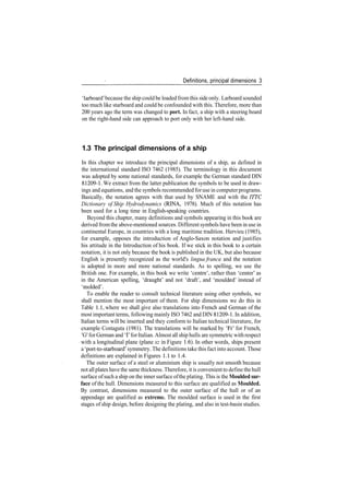 Definitions, principal dimensions 3
'larboard' because the ship could be loaded from this side only. Larboard sounded
too much like starboard and could be confounded with this. Therefore, more than
200 years ago the term was changed to port. In fact, a ship with a steering board
on the right­hand side can approach to port only with her left­hand side.
1.3 The principal dimensions of a ship
In this chapter we introduce the principal dimensions of a ship, as defined in
the international standard ISO 7462 (1985). The terminology in this document
was adopted by some national standards, for example the German standard DIN
81209­1. We extract from the latter publication the symbols to be used in draw­
ings and equations, and the symbols recommended foruse in computerprograms.
Basically, the notation agrees with that used by SNAME and with the ITTC
Dictionary of Ship Hydrodynamics (RINA, 1978). Much of this notation has
been used for a long time in English­speaking countries.
Beyond this chapter, many definitions and symbols appearing in this book are
derived fromthe above­mentioned sources. Different symbols have been in use in
continental Europe, in countries with a long maritime tradition. Hervieu (1985),
for example, opposes the introduction of Anglo­Saxon notation and justifies
his attitude in the Introduction of his book. If we stick in this book to a certain
notation, it is not only because the book is published in the UK, but also because
English is presently recognized as the world's lingua franca and the notation
is adopted in more and more national standards. As to spelling, we use the
British one. For example, in this book we write 'centre', rather than 'center' as
in the American spelling, 'draught' and not 'draft', and 'moulded' instead of
'molded'.
To enable the reader to consult technical literature using other symbols, we
shall mention the most important of them. For ship dimensions we do this in
Table 1.1, where we shall give also translations into French and German of the
most important terms, following mainly ISO 7462 and DIN 81209­1. In addition,
Italian terms will be inserted and they conform to Italian technical literature, for
example Costaguta (1981). The translations will be marked by Tr' for French,
'G' forGerman and T forItalian. Almost all ship hulls are symmetric withrespect
with a longitudinal plane (plane xz in Figure 1.6). In other words, ships present
a 'port­to­starboard' symmetry. The definitions take this fact into account. Those
definitions are explained in Figures 1.1 to 1.4.
The outer surface of a steel or aluminium ship is usually not smooth because
not allplates have the same thickness. Therefore, itis convenient to define thehull
surface ofsuch a ship on the inner surface ofthe plating. This is the Moulded sur-
face of the hull. Dimensions measured to this surface are qualified as Moulded.
By contrast, dimensions measured to the outer surface of the hull or of an
appendage are qualified as extreme. The moulded surface is used in the first
stages of ship design, before designing the plating, and also in test­basin studies.
 