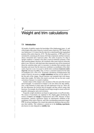 7
Weight and trim calculations
7.1 Introduction
All models of stability require the knowledge of the displacement mass, A, and
ofthe height ofthe centre ofgravity (vertical centre ofgravity), KG. Stevin's law
(see Subsection 2.3.2) shows that the ship trim is determined by the longitudinal
position ofthe centre ofgravity, LOG. The three quantities, A, KG and LCG are
calculated by summing up the masses of all ship components and their moments
about a horizontal and a transverse plane. The centre of gravity of a ship in
upright condition is situated in the plane of port­to­starboard symmetry of the
ship (centreline plane); therefore, the coordinate ofthe centre ofgravity aboutthis
plane is zero. However, individual mass ship components may notbe symmetrical
about the centreline plane and it is necessary to calculate their moments about
that plane and ensure that the transverse coordinate (y­coordinate) of the ship's
centre of gravity is zero. It is usual to call the latter coordinate transverse centre
of gravity and note it by TCG. Thus, we have a consistent notation for the triple
of coordinates LCG, VCG, TCG. Systematic calculations of displacements and
centres of gravity are known as weight calculations and they are the subject of
the first part of this chapter. Recent literature and standards deal with masses
rather than weights. We follow this trend in our book, but use the term weight
calculations because it is rooted in tradition.
Another subject ofthis chapter is the calculation ofthe trim and ofthe forward
and aft draughts. As mentioned in Chapter 6, the trim affects the ship stability.
Also, a ship trimmed at a large angle can look unpleasant to the eye. Above all,
the trim determines the forward and aft draughts and thus affects certain ship
functions. For example, the aft draught must be large enough to ensure sufficient
propeller submergence and avoid cavitation.
Frequently weight calculations are based on approximate or insufficient data.
The sources of uncertainty are explained in this chapter when introducing the
notions of reserve and margin of displacement and of KG. Because of these
uncertainties, statutory regulations require an experimental validation of the
coordinates of the centre ofgravity, and ofthe corresponding metacentric height,
GM, for all new buildings or for vessels that underwent alterations that can influ­
ence their stability. This validation is carried out in the inclining experiment,
also known in some shipyards as stability test.
 