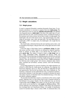 160 Ship Hydrostatics and Stability
7.2 Weight calculations
7.2.1 Weight groups
A vessel is composed of hundreds, sometimes thousands of mass items. To sys­
tematize calculations it is necessary to organize them into weight groups. The
first subdivision is into two main sets: lightship and deadweight. The lightship
(less frequently known as lightweight) is the mass of the empty ship; it is com­
posed of the hull, the outfit, and the machinery masses, including the liquids in
the machinery and various systems, but not those in tanks or storage spaces. The
deadweight is the sum of the masses of crew, cargo and passengers, fuel, lubri­
cating oil, provisions, water, stores and spare parts. The usual abbreviation for
deadweight is DWT. In simpler terms, the deadweight is the weight that the
ship 'carries'.
One should make a distinction between the term lightship used as above, and
its homophone that designs a ship provided with a strong light and used to mark
a position.
In the first stages of ship design, known as preliminary design, the light­
ship masses and their centres of gravity are estimated by empirical equations,
based on statistics of similar ships, or are derived from the masses of a
given parent ship. This subject is treated in books on ship design such as
Kiss (1980), Schneekluth (1980), Schneekluth and Bertram (1998) and
Watson (1998). Formerchantships, thelightshipgroups are thehull, the outfitand
the machinery. The classification of warship weight groups may be somewhat
different. Thus, the classification system of the US Navy, SWBS, distinguishes
the following main weight groups: hull structure, propulsion plant, electric
plant, command and surveillance, auxiliary systems, outfit and furnishings,
armament.
As the design progresses by successive iterations, the weight estimations are
refined by subdividing the weight groups into subgroups, the subgroups into
lower­lever subgroups, and so on. Thus, the hull mass is subdivided into hull
and superstructure, then the hull into bottom, sides, decks, bulkheads etc. The
machinery components are first subdivided into main, or propulsion machinery,
and auxiliary machinery. In the final stages it is possible to calculate the masses
and centres of gravity of individual items from detailed drawings or from data
provided by equipment suppliers.
The procedure described above requires a classification of the various weight
groups, subgroups and so on that ensures that no item is forgotten and that no
item belongs to two groups. Readers who like mathematics may say that the
weight groups shall be disjoint. Such readers can also see that such a classifi­
cation system can be described by a tree graph (see Birbanescu­Biran, 1988).
Several authorities and organizations engaged in ship design and construction
have developed their own classification systems. An example of classification
system for merchant ships is shown in Kiss (1980). As mentioned above, the
 