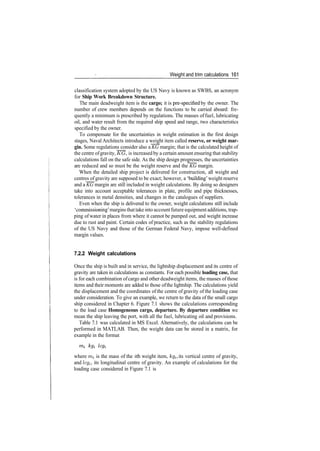 Weight and trim calculations 161
classification system adopted by the US Navy is known as SWBS, an acronym
for Ship Work Breakdown Structure.
The main deadweight item is the cargo; it is pre­specified by the owner. The
number of crew members depends on the functions to be carried aboard: fre­
quently a minimum is prescribed by regulations. The masses of fuel, lubricating
oil, and water result from the required ship speed and range, two characteristics
specified by the owner.
To compensate for the uncertainties in weight estimation in the first design
stages, Naval Architects introduce a weight item called reserve, or weight mar-
gin. Some regulations consider also a KG margin; that is the calculated height of
the centre ofgravity, KG, is increased by a certain amount ensuring that stability
calculations fall on the safe side. As the ship design progresses, the uncertainties
are reduced and so must be the weight reserve and the KG margin.
When the detailed ship project is delivered for construction, all weight and
centres of gravity are supposed to be exact; however, a 'building' weight reserve
and a KG margin are still included in weight calculations. By doing so designers
take into account acceptable tolerances in plate, profile and pipe thicknesses,
tolerances in metal densities, and changes in the catalogues of suppliers.
Even when the ship is delivered to the owner, weight calculations still include
'commissioning' margins that take into accountfuture equipment additions, trap­
ping of water in places from where it cannot be pumped out, and weight increase
due to rust and paint. Certain codes of practice, such as the stability regulations
of the US Navy and those of the German Federal Navy, impose well­defined
margin values.
7.2.2 Weight calculations
Once the ship is built and in service, the lightship displacement and its centre of
gravity are taken in calculations as constants. For each possible loading case, that
is for each combination ofcargo and other deadweight items, the masses ofthose
items and their moments are added to those ofthe lightship. The calculations yield
the displacement and the coordinates of the centre of gravity of the loading case
under consideration. To give an example, we return to the data of the small cargo
ship considered in Chapter 6. Figure 7.1 shows the calculations corresponding
to the load case Homogeneous cargo, departure. By departure condition we
mean the ship leaving the port, with all the fuel, lubricating oil and provisions.
Table 7.1 was calculated in MS Excel. Alternatively, the calculations can be
performed in MATLAB. Then, the weight data can be stored in a matrix, for
example in the format
where m* is the mass of the ith weight item, kg^ its vertical centre of gravity,
and Icgi, its longitudinal centre of gravity. An example of calculations for the
loading case considered in Figure 7.1 is
 