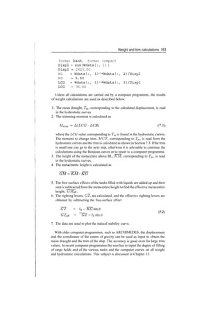 Weight and trim calculations 163
format bank, format compact
Displ = sum(Wdata(:, 1) )
Displ = 2625.00
KG = Wdataf:, 1)'*Wdata(:, 2)/Displ
KG =5.00
LCG =Wdata(:, l)'*Wdata(:, 3)/Displ
LCG = 35.88
Unless all calculations are carried out by a computer programme, the results
of weight calculations are used as described below:
1. The mean draught, Tm, corresponding to the calculated displacement, is read
in the hydrostatic curves.
2. The trimming moment is calculated as
Mtrim ­ A(LCG ­ LCB) (7.1)
where the LCG value corresponding to Tm is found in the hydrostatic curves.
The moment to change trim, MCT, corresponding to Tm, is read from the
hydrostatic curves and the trim is calculated as shown in Section 7.3. Ifthe trim
is small one can go to the next step, otherwise it is advisable to continue the
calculations using the Bonjean curves or to resort to a computer programme.
3. The height of the metacentre above BL, KM, corresponding to Tm, is read
in the hydrostatic curves.
4. The metacentric height is calculated as
GM = KM ­ KG
5. The free­surface effects of the tanks filled with liquids are added up and their
sum is subtracted from the metacentric height tofindthe effective metacentric
height, GMeff. _
6. The righting levers, GZ, are calculated, and the effective righting levers are
obtained by subtracting the free­surface effect
~GZ = /*
_ __ (7.2)
GZeff = G Z ­ l F s m ( f )
7. The data are used to plot the statical stability curve.
With older computer programmes, such as ARCHIMEDES, the displacement
and the coordinates of the centre of gravity can be used as input to obtain the
mean draught and the trim of the ship. The accuracy is good even for large trim
values. In recent computer programmes the user has to input the degree of filling
of cargo holds and of the various tanks and the computer carries on all weight
and hydrostatic calculations. This subject is discussed in Chapter 13.
 