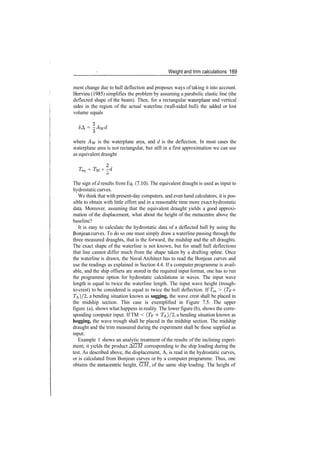 Weight and trim calculations 169
ment change due to hull deflection and proposes ways of taking it into account.
Hervieu (1985) simplifies the problem by assuming a parabolic elastic line (the
deflected shape of the beam). Then, for a rectangular waterplane and vertical
sides in the region of the actual waterline (wall­sided hull) the added or lost
volume equals
<5A = ­Awd
o
where Aw is the waterplane area, and d is the deflection. In most cases the
waterplane area is not rectangular, but still in a first approximation we can use
as equivalent draught
2
Teq = TU + ­zd
o
The sign of d results from Eq. (7.10). The equivalent draught is used as input to
hydrostaticcurves.
We think that with present­day computers, and even hand calculators, it is pos­
sible to obtain with little effort and in a reasonable time more exact hydrostatic
data. Moreover, assuming that the equivalent draught yields a good approxi­
mation of the displacement, what about the height of the metacentre above the
baseline?
It is easy to calculate the hydrostatic data of a deflected hull by using the
Bonjean curves. To do so one must simply draw a waterline passing through the
three measured draughts, that is the forward, the midship and the aft draughts.
The exact shape of the waterline is not known, but for small hull deflections
that line cannot differ much from the shape taken by a drafting spline. Once
the waterline is drawn, the Naval Architect has to read the Bonjean curves and
use the readings as explained in Section 4.4. If a computer programme is avail­
able, and the ship offsets are stored in the required input format, one has to run
the programme option for hydrostatic calculations in waves. The input wave
length is equal to twice the waterline length. The input wave height (trough­
to­crest) to be considered is equal to twice the hull deflection. If Tm > (Tp ­f
TA)/2, a bending situation known as sagging, the wave crest shall be placed in
the midship section. This case is exemplified in Figure 7.5. The upper
figure (a), shows what happens in reality. The lower figure (b), shows the corre­
sponding computer input. If TM < (Tp 4­ T&}/1, a bending situation known as
hogging, the wave trough shall be placed in the midship section. The midship
draught and the trim measured during the experiment shall be those supplied as
input.
Example 1 shows an analytic treatment of the results of the inclining experi­
ment; it yields the product AGM corresponding to the ship loading during the
test. As described above, the displacement, A, is read in the hydrostatic curves,
or is calculated from Bonjean curves or by a computer programme. Thus, one
obtains the metacentric height, GM, of the same ship loading. The height of
 