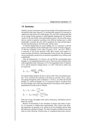 Weight and trim calculations 171
7.5 Summary
Stability and trim calculations require the knowledge of the displacement and of
the position ofthe centre ofgravity. To calculate these quantities it is necessary to
organize the ship masses into weight groups. The sum of the weight groups that
do not change during operation is called lightship displacement; for merchant
vessels it is the sum of hull, outfit and machinery masses. The sum of the masses
that are carried in operation according to the different loading cases is called
deadweight; it includes the crew and its equipment, the cargo and passengers,
the fuel, the lubricating oil, the fresh water, and the stores.
To find the displacement of a given loading case it is necessary to add the
masses of the lightship and the deadweight items carried on board in that case.
To find the coordinates of the centre of gravity, LOG, and VCG (KG), it
is necessary to sum up the moments of the above masses with respect to a
transverse plane for the first, a horizontal plane for the second. The calculations
can be conveniently carried out in an electronic spreadsheet or by software such
as MATLAB.
Once the displacement, A, is known, one can find the corresponding mean
draught, Tm, byreading the hydrostatic curves. These curves also yield the values
ofthe longitudinal centre ofbuoyancy, LCB, the longitudinal centre of flotation,
LCF, and the moment to change trim by 1 m, MCT. If the trim is small it can
be found from
A(LCG ­ LCB)
TF
~TA =
­ MCT ­
For normal loading situations the trim is always small. Then, the trimmed water­
line, W0Lg, intersects the waterlines of the ship on even keel, WQ£O> along a
line passing through the centre of flotation, F, of W$LQ. To obtain the forward
draught, Tp, and the aft draught, TA, it is necessary to add to, or subtract from
the mean draught a part of the trim proportional to the distance of the respective
perpendicular from the centre of flotation
r s~i 77
TA ­ Tm ­ trim ­ — (m)

I­­­(m)
^PP /
If the trim is large, the heights of the centres of buoyancy and flotation must be
taken into account.
Because of uncertainties in the calculation of masses and centres of grav­
ity, it is necessary to validate them experimentally. This is done in the inclin­
ing experiment, an operation to be carried out for new buildings and for ships
that underwent substantial changes. The ship is brought in sheltered waters and
when no wind is blowing. A known mass, p, is displaced transversely a known
 