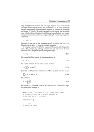 Weight and trim calculations 173
very small pd values produced zero heel­angle tangents. Those cases must be
discarded when averaging because they yield pd/tan 0 = oo. After eliminating
the pairs corresponding to zero heel­angle tangents, we calculate the mean slope
and obtain 53 679.638. The reader can easily verify that the line having this
slope is farfrombeing satisfactory.Available programmes for linearleast­squares
interpolation cannotbeusedbecause, in general, theyfitaline having an equation
of the form
y = cix + c2
Obviously, in our case the line must pass through the origin, that is c^ — 0.
Therefore, let us derive by ourselves a suitable procedure.
To simplify notations let Xi be the tangents of the measured heeling angles,
and yi the corresponding inclining moments. As said, we want to fit to the
measured data a straight line passing through the origin
y = Mx (7.11)
The error of the fitted point to the ith measured point is
y^ ­ MX, (7.12)
We want to minimize the sum of the squares of errors
2
(7.13)
To do this we differentiate e with respect to M and equal the derivative to zero
Y^Xi(yi­Mxi) = 0 (7.14)
The solution is
M = ^f (7.15)
Ex
i
An example of a MATLAB script file that plots the data, calculates the slope,
M, and plots the fitted line is
%INCLINING Analysis of Inclining Experiment
% Format of data is [ moment tangent ] ,
% initial units [ ft-tons - ]
incldata = [
% separate data
 