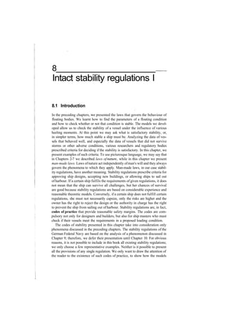 8
Intact stability regulations I
8.1 Introduction
In the preceding chapters, we presented the laws that govern the behaviour of
floating bodies. We learnt how to find the parameters of a floating condition
and how to check whether or not that condition is stable. The models we devel­
oped allow us to check the stability of a vessel under the influence of various
heeling moments. At this point we may ask what is satisfactory stability, or,
in simpler terms, how much stable a ship must be. Analyzing the data of ves­
sels that behaved well, and especially the data of vessels that did not survive
storms or other adverse conditions, various researchers and regulatory bodies
prescribed criteria for deciding if the stability is satisfactory. In this chapter, we
present examples of such criteria. To use picturesque language, we may say that
in Chapters 2­7 we described laws of nature, while in this chapter we present
man­made laws. Laws ofnature act independently ofman's will and they always
govern the phenomena to which they apply. Man­made laws, in our case stabil­
ity regulations, have another meaning. Stability regulations prescribe criteria for
approving ship designs, accepting new buildings, or allowing ships to sail out
ofharbour. If a certain ship fulfils the requirements of given regulations, it does
not mean that the ship can survive all challenges, but her chances of survival
are good because stability regulations are based on considerable experience and
reasonable theoretic models. Conversely, if a certain ship does not fulfill certain
regulations, she must not necessarily capsize, only the risks are higher and the
owner has the right to reject the design or the authority in charge has the right
to prevent the ship from sailing out of harbour. Stability regulations are, in fact,
codes of practice that provide reasonable safety margins. The codes are com­
pulsory not only for designers and builders, but also for ship masters who must
check if their vessels meet the requirements in a proposed loading condition.
The codes of stability presented in this chapter take into consideration only
phenomena discussed in the preceding chapters. The stability regulations of the
German Federal Navy are based on the analysis of a phenomenon discussed in
Chapter 9; therefore, we defer their presentation until Chapter 10. For obvious
reasons, it is not possible to include in this book all existing stability regulations;
we only choose a few representative examples. Neither is it possible to present
all the provisions of any single regulation. We only want to draw the attention of
the reader to the existence of such codes of practice, to show how the models
 