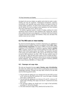 178 Ship Hydrostatics and Stability
developed in the previous chapters are applied, and to help the reader in under­
standing and using the regulations. Technological developments, experience
accumulation, and, especially major marine disasters can impose revisions of
existing stability regulations. For all the reasons mentioned above, before check­
ing the stability of a vessel according to given regulations, the Naval Architect
must read in detail their newest, official version.
All stability regulations specify a number of loading conditions for which
calculations must be carried out. Some regulations add a sentence like 'and any
other condition that may be more dangerous'. It is the duty ofthe NavalArchitect
in charge of the project to identify such situations, if they exist, and check if the
stability criteria are met for them.
8.2 The IMO code on intact stability
The Inter­Governmental Maritime Consultative Organization was established in
1948 and was known as IMCO. That name was changed in 1982 to IMO ­ Inter-
national Maritime Organization. The purpose of IMO is the inter­governmental
cooperation in the development of regulations regarding shipping, maritime
safety, navigation, and the prevention of marine pollution from ships. IMO is an
agency of the United Nations and has 161 members. The regulations described
in this section were issued by IMO in 1995, and are valid 'for all types of ships
covered by IMO instruments' (see IMO, 1995). The intact stability criteria of
the code apply to 'ships and other marine vehicles of 24 m in length and above'.
Countries that adopted these regulations enforce them by issuing corresponding
national ordinances. Also, the Council of the European Community published
the Council Directive 98/18/EC on 17 March 1998.
8.2.1 Passenger and cargo ships
The code uses frequently the terms angle of flooding, angle of downflooding;
they refer to the smallest angle of heel at which an opening that cannot be closed
weathertight submerges. Passenger and cargo ships covered by the code shall
meet the following general criteria:
1. The area under the righting­arm curve should not be less than 0.055 m rad up
to 30°, and not less than 0.09 mrad up to 40° or up to the angle of flooding
if this angle is smaller than 40°.
2. The area under the righting­arm curve between 30° and 40°, or between 30°
and the angle of flooding, if this angle is less than 40°, should not be less than
0.03 m rad.
3. The maximum righting arm should occur at an angle of heel preferably
exceeding 30°, but not less than 25°.
4. The initial metacentric height, <2M0, should not be less than 0.15 m.
 