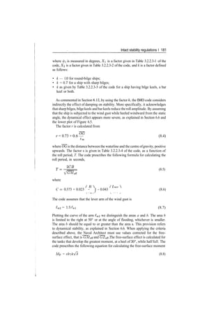 Intact stability regulations I 181
where 0i is measured in degrees, X is a factor given in Table 3.2.2.3­1 of the
code, X<2 is a factor given in Table 3.2.2.3­2 of the code, and k is a factor defined
as follows:
• k — 1.0 for round­bilge ships;
• k = 0.7 for a ship with sharp bilges;
• k as given by Table 3.2.2.3­3 of the code for a ship having bilge keels, a bar
keel or both.
As commented in Section 6.12, by using the factor k, the IMO code considers
indirectly the effect of damping on stability. More specifically, it acknowledges
that sharp bilges, bilgekeels andbarkeels reduce theroll amplitude. By assuming
that the ship is subjected to the wind gust while heeled windward from the static
angle, the dynamical effect appears more severe, as explained in Section 6.6 and
the lower plot of Figure 6.5.
The factor r is calculated from
r = 0.73 + 0.6 — (8.4)
­*m
where OG is the distance between the waterline and the centre ofgravity, positive
upwards. The factor s is given in Table 3.2.2.3­4 of the code, as a function of
the roll period, T. The code prescribes the following formula for calculating the
roll period, in seconds,
(8.5)
VG'Meff
where
C = 0.373 + 0.023 ­ J ­ 0.043 (8.6)
The code assumes that the lever arm of the wind gust is
*w2 = 1.5*wi (8.7)
Plotting the curve of the arm £w2 we distinguish the areas a and b. The area b
is limited to the right at 50° or at the angle of flooding, whichever is smaller.
The area b should be equal to or greater than the area a. This provision refers
to dynamical stability, as explained in Section 6.6. When applying the criteria
described above, the Naval Architect must use values corrected for the free­
surface effect, that is GMeR and GZefi. The free­surface effect is calculated for
the tanks that develop the greatest moment, at a heel of 30°, while half full. The
code prescribes the following equation for calculating the free­surface moment
MF = vb­fkVS (8.8)
 