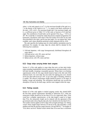 182 Ship Hydrostatics and Stability
where v is the tank capacity in m3
, b is the maximum breadth of the tank in m,
7 is the density of the liquid in tm~3
, 5 is equal to the block coefficient of
the tank, v/bth, with h, the maximum height and £, the maximum length, and
k, a coefficient given in Table 3.3.3 of the code as function of b/h and heel
angle. The contribution of small tanks can be ignored if Mp/Amin < 0.01 m at
30°. We would like to remind the reader that present computer programmes for
hydrostatic calculations yield values of the free­surface lever arms for any tank
form described in the input, and for any heel angle. It is our opinon that, when
available, such values should be preferred to those obtained with Eq. (8.8).
The code specifies the loading cases for which stability calculations must be
performed. For example, for cargo ships the criteria shall be checked for the
following four conditions:
1. Full­load departure, with cargo homogeneously distributed throughout all
cargo spaces.
2. Full­load arrival, with 10% stores and fuel.
3. Ballast departure, without cargo.
4. Ballast arrival, with 10% stores and fuel.
8.2.2 Cargo ships carrying timber deck cargoes
Section 4.1 of the code applies to cargo ships that carry on their deck timber
cargo extending longitudinally between superstructures and transversally on the
full deck breadth, excepting a reasonable gunwale. Where there is no limiting
superstructure at the aft, the cargo should extend at least to the after end of the
aftermost hatch. For such ships the area under the righting­arm curve should
not be less than 0.08 mrad up to 40° or up to the angle of flooding, whichever
is smaller. The effective metacentric height should be positive in all stages of
loading, voyage and unloading. The calculations should take into account the
absorption of water by the deck cargo, and the water trapped within the cargo.
8.2.3 Fishing vessels
Section 4.2 of the code applies to decked seagoing vessels; they should fulfill
the first three general requirements described in Subsection 8.2.1, while the
metacentric height should not be less than 0.35 m for single­deck ships. If the
vessel has a complete superstructure, or the ship length is equal to or larger
than 70 m, the metacentric height can be reduced with the agreement of the
government under whose flag the ship sails, but it should not be less than 0.15 m.
The weather criterion applies in full to ships of45 m length and longer. For fishing
vessels whose length ranges between 24 and 45 m the code prescribes a wind
gradient such that the pressure ranges between 316 and 504 Nm~2
for heights of
1­6 m above sea level. Decked vessels shorter than 30 m must have a minimum
 