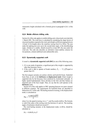Intact stability regulations I 183
metacentric height calculated with a formula given in paragraph 4.2.6.1 of the
code.
8.2.4 Mobile offshore drilling units
Section 4.6 ofthe code applies to mobile drilling units whose keels were laid after
1 March 1991. The wind force is calculated by considering the shape factors of
structuralmembers exposedto thewind, and aheightcoefficientrangingbetween
1.0 and 1.8 for heights above the waterline varying from 0 to 256m. The area
under the righting­arm curve up to the second static angle, or the downflooding
angle, whichever is smaller, should exceed by at least 40% the area under the
wind arm. The code also describes an alternative intact­stability criterion for
two­pontoon, column­stabilized semi­submersible units.
8.2.5 Dynamically supported craft
A vessel is a dynamically supported craft (DSC) in one of the following cases:
1. If, in one mode of operation, a significant part of the weight is supported by
other than buoyancy forces.
2. If the craft is able to operate at Froude numbers, Fu — V/^/gL, equal or
greater than 0.9.
The first category includes air­cushion vehicles and hydrofoil boats. Hydrofoil
boats float, or sail, in the hull-borne or displacement mode if their weight is
supported only by the buoyancy force predicted by Archimedes' principle. At
higher speeds hydrodynamic forces develop on the foils and they balance an
important part of the boat weight. Then, we say that the craft operates in the
foil-borne mode.
Section 4.8 of the code applies to DSC operating between two ports situated
in different countries. The requirements for hydrofoil boats are described in
Subsection 4.8.7 ofthe code. The heeling moment in turning, in the displacement
mode, is calculated as
where VQ is the speed in turning, in m s"1
, and MR results in kN m. The formula
is valid if the radius of the turning circle lies between 2L and 4L. The resulting
angles of inclination should not exceed 8° .
The wind heeling moment, in the displacement mode, in kNm, should be
calculated as
Mv =
 