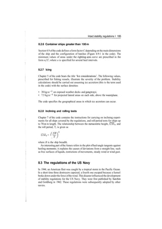 Intact stability regulations I 185
8.2.6 Container ships greater than 100 m
Section4.9 ofthe code defines aformfactorC depending onthe maindimensions
of the ship and the configuration of hatches (Figure 4.9­1 in the code). The
minimum values of areas under the righting­arm curve are prescribed in the
form a/C, where a is specified for several heel intervals.
8.2.7 Icing
Chapter 5 of the code bears the title 'Ice considerations'. The following values,
prescribed for fishing vessels, illustrate the severity of the problem. Stability
calculations should be carried out assuming ice accretion (this is the term used
in the code) with the surface densities:
• 30 kg m~2
on exposed weather decks and gangways;
• 7.5 kg m~2
for projected lateral areas on each side, above the waterplane.
The code specifies the geographical areas in which ice accretion can occur.
8.2.8 Inclining and rolling tests
Chapter 7 of the code contains the instructions for carrying on inclining experi­
ments for all ships covered by the regulations, and roll­period tests for ships up
to 70m in length. The relationship between the metacentric height, GMo, and
the roll period, T, is given as
GM0 = ( ^­)
where B is the ship breadth.
An interesting part oftheAnnex refers to the plot ofheel­angle tangents against
heeling moments; it explains the causes of deviations from a straight line, such
as free surfaces ofliquids, restrictions ofmovements, steady wind or wind gust.
8.3 The regulations of the US Navy
In 1944, an American fleet was caught by a tropical storm in the Pacific Ocean.
In a short time three destroyers capsized, a fourth one escaped because a funnel
broke down underthe force ofthe wind. This disasterinfluencedthe development
of stability regulations for the US Navy. They were first published by Sarchin
and Goldberg in 1962. These regulations were subsequently adopted by other
navies.
 