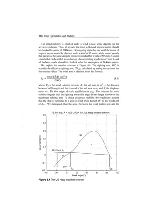 186 S­hip Hydrostatics and Stability
The intact stability is checked under a wind whose speed depends on the
service conditions. Thus, all vessels that must withstand tropical storms should
be checked for winds of 100 knots. Ocean­going ships that can avoid the centre of
tropical storms should be checked under a wind of 80 knots, while coastal vessels
that can avoid the same dangers should be checked for winds of 60 knots. Coastal
vessels that can be called to anchorage when expecting winds above Force 8, and
all harbour vessels should be checked under the assumption of 60­knots winds.
We explain the weather criterion in Figure 8.4. The righting arm, GZ, is
actually the effective righting arm, GZeff, calculated by taking into account the
free­surface effect. The wind arm is obtained from the formula
O.OITV^AI cos2
1000A
(8.9)
where Vw is the wind velocity in knots, A, the sail area in m2
, £, the distance
between half­draught and the centroid of the sail area in m, and A, the displace­
ment in t. The first angle of static equilibrium is </>sti. The criterion for static
stability requires that the righting arm at this angle be not larger than 0.6 of the
maximum righting arm. To check dynamical stability the regulations assume
that the ship is subjected to a gust of wind while heeled 25° to the windward
of </>sti. We distinguish then the area a between the wind heeling arm and the
0.5
0.4
0.3
0.2
0.1
75.4m ship, A = 26251, KG = 5m, US Navy weather criterion
­0.1
­0.2
­40 ­20 0 20 40
Heel angle (°)
Figure 8.4 The US Navy weather criterion
60 80 100
 
