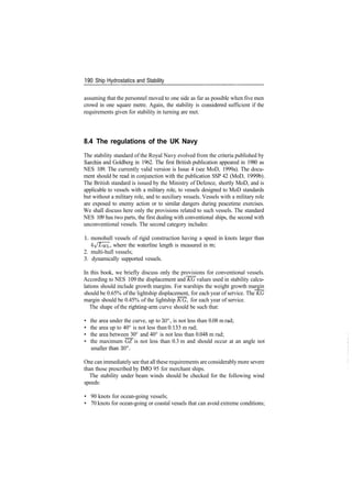 190 Ship Hydrostatics and Stability
assuming that the personnel moved to one side as far as possible when five men
crowd in one square metre. Again, the stability is considered sufficient if the
requirements given for stability in turning are met.
8.4 The regulations of the UK Navy
The stability standard of the Royal Navy evolved from the criteria published by
Sarchin and Goldberg in 1962. The first British publication appeared in 1980 as
NES 109. The currently valid version is Issue 4 (see MoD, 1999a). The docu­
ment should be read in conjunction with the publication SSP 42 (MoD, 1999b).
The British standard is issued by the Ministry of Defence, shortly MoD, and is
applicable to vessels with a military role, to vessels designed to MoD standards
but without a military role, and to auxiliary vessels. Vessels with a military role
are exposed to enemy action or to similar dangers during peacetime exercises.
We shall discuss here only the provisions related to such vessels. The standard
NES 109 has two parts, the first dealing with conventional ships, the second with
unconventional vessels. The second category includes:
1. monohull vessels of rigid construction having a speed in knots larger than
4/I/wL» where the waterline length is measured in m;
2. multi­hull vessels;
3. dynamically supported vessels.
In this book, we briefly discuss only the provisions for conventional vessels.
According to NES 109 the displacement and KG values used in stability calcu­
lations should include growth margins. For warships the weight growth margin
should be 0.65% of the lightship displacement, for each year of service. The KG
margin should be 0.45% of the lightship KG, for each year of service.
The shape of the righting­arm curve should be such that:
• the area under the curve, up to 30°, is not less than 0.08 m rad;
• the area up to 40° is not less than 0.133 m rad;
• the area between 30° and 40° is not less than 0.048 m rad;
• the maximum GZ is not less than 0.3 m and should occur at an angle not
smaller than 30°.
One can immediately see that all these requirements are considerably more severe
than those prescribed by IMO 95 for merchant ships.
The stability under beam winds should be checked for the following wind
speeds:
• 90 knots for ocean­going vessels;
• 70 knots for ocean­going or coastal vessels that can avoid extreme conditions;
 