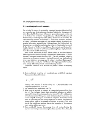 192 Ship Hydrostatics and Stability
8.5 A criterion for sail vessels
The revival ofthe interest for large sailing vessels and several accidentsjustified
new researches and the development of codes of stability for this category of
ships. Thus, the UK Department of Transport sponsored a research carried out
at the Wolfson Unit for Marine Transportation and Industrial Aerodynamics of
the University of Southampton (Deakin, 1991). The result of the research is the
code of stability described in this section. A more recent research is presented
by Cleary, Daidola and Reyling (1996). The authors compare the stability cri­
teria for sailing ships adopted by the US Coast Guard, the Wolfson Unit, the
Germanischer Lloyd, the BureauVeritas, theAteliers & Chantiers du Havre, and
Dr Ing Alimento of the University of Genoa. These criteria are illustrated by
applying them to one ship, the US Coast Guard training barque Eagle, formerly
Horst Wessel built in 1936 in Germany.
In this section, we describe the intact stability criteria of The code of practice
for safety of large commercial sailing & motor vessels' issued by the UK Mari­
time and Coastguard Agency (Maritime, 2001). The code 'applies to vessels in
commercial use for sport or pleasure... that are 24 metres in load line length and
over... and that do not carry cargo and do not carry more than 12 passengers.'
For shorter sailing vessels, the UK Marine Safety Agency published another
code, namely 'The safety of small commercial sailing vessels.'
The research carried out at the Wolfson Unit yielded a number of interesting
results:
1. Form coefficients of sail rigs vary considerably and are difficult to predict.
We mean here the coefficient c in
1
2
P = C
Pv
where p is the pressure, p, the air density, and V, the speed of the wind
component perpendicular to the sail.
2. The wind­arm curve behaves like cos1
'3
0.
3. Wind gusts do not build up instantly, as conservatively assumed (see Sec­
tion 6.6). The wind speed of gusts due to atmospheric turbulence are unlikely
toexceed 1.4timesthehourlymean, haverisetimes of 10to20 s anddurations
of less than a minute. Other gusts, due to other atmospheric phenomena, are
known as squalls and they can be much more dangerous. Because the rise­up
times of significant gusts are usually larger than the natural roll periods of
sailing vessels, ships do not respond as described in Section 6.6, but have
time to find equilibrium positions close to the intersection of the gust­arm
curve and the righting­arm curve.
4. Sails considerably increase the damping of the roll motion, limiting the
response to a wind gust and enhancing the effect described above. Thus, the
 