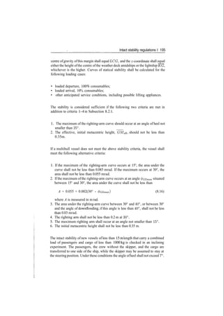 Intact stability regulations I 195
centre ofgravity ofthis margin shall equal LOG, and the ^­coordinate shall equal
either the height ofthe centre ofthe weather deck amidships or the lightship KG,
whichever is the higher. Curves of statical stability shall be calculated for the
following loading cases:
• loaded departure, 100% consumables;
• loaded arrival, 10% consumables;
• other anticipated service conditions, including possible lifting appliances.
The stability is considered sufficient if the following two criteria are met in
addition to criteria 1­4 in Subsection 8.2.1.
1 . The maximum of the righting­arm curve should occur at an angle of heel not
smaller than 25°. _
2. The effective, initial metacentric height, GMe^, should not be less than
0.35m.
If a multihull vessel does not meet the above stability criteria, the vessel shall
meet the following alternative criteria:
1. If the maximum of the righting­arm curve occurs at 15°, the area under the
curve shall not be less than 0.085 mrad. If the maximum occurs at 30°, the
area shall not be less than 0.055 mrad.
2. Ifthe maximum ofthe righting­arm curve occurs at an angle ^czmax situated
between 15° and 30°, the area under the curve shall not be less than
A = 0.055 + 0.002(30° ­ 0GZmax) (8.16)
where A is measured in m rad.
3. The area under the righting­arm curve between 30° and 40°, or between 30°
and the angle of downflooding, if this angle is less than 40°, shall not be less
than 0.03 mrad.
4. The righting arm shall not be less than 0.2 m at 30°.
5. The maximum righting arm shall occur at an angle not smaller than 15°.
6. The initial metacentric height shall not be less than 0.35 m.
The intact stability of new vessels of less than 15m length that carry a combined
load of passengers and cargo of less than 1000kg is checked in an inclining
experiment. The passengers, the crew without the skipper, and the cargo are
transferred to one side of the ship, while the skipper may be assumed to stay at
the steeringposition. Under these conditions the angle ofheel shall not exceed 7°.
 