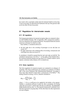 196 Ship Hydrostatics and Stability
For vessels with a watertight weather deck the freeboard shall be not less than
75 mm at any point. For open boats the freeboard to the top of the gunwale shall
not be less than 250 mm at any point.
8.7 Regulations for internal­water vessels
8.7.1 EC regulations
The European prescriptions for internal­navigation ships are contained in direc­
tive 82/714/CEE of October 1982. In September 1999, a proposal for modifica­
tions was submitted to the European parliament. The proposal details the internal
waterways of Europe for which it is valid.
Intact stability is considered sufficient if:
« the heel angle due to the crowding of passengers on one side does not
exceed 10°;
• the angle of heel due to the combined effect of crowding, wind pressure and
centrifugal force does not exceed 12°.
In calculations it should be assumed that fuel and water tanks are half full. The
considered wind pressure is 0.1 kN m~2
. At the angles of heel detailed above,
the minimum freeboard should not be less than 0.2 m. If lateral windows can be
opened, a minimum safety distance of 0.1 m should exist.
8.7.2 Swiss regulations
The Swiss regulations for internal navigation are contained in an ordinance of
8 October 1978. Some modifications are contained in an ordinance of 9 March
2001 of the Swiss Parliament (Der Schweizerische Bundesrat). According to
them cargo ships should be tested under a wind pressure of 0.25 kNm~2
. The
heeling moment in turning, in kN m, should be calculated as
where c > 0.4 is a coefficient to be supplied by the builder or the operator.
Stability is considered sufficient if under the above assumptions the heeling
angle does not exceed 5° and the deck side does not submerge. The metacentric
height should not be less than 1 m. The required wind pressure is definitely lower
than that required for sea­going ships. On the other hand, the other requirements
are more stringent.
 