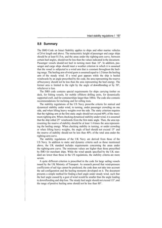 Intact stability regulations I 197
8.8 Summary
The IMO Code on Intact Stability applies to ships and other marine vehicles
of 24 m length and above. The metacentric height of passenger and cargo ships
should be at least 0.15 m, and the areas under the righting­arm curve, between
certain heel angles, should not be less than the values indicated in the document.
Passenger vessels should not heel in turning more than 10°. In addition, pas­
senger and cargo ships should meet a weather criterion in which it is assumed
that the vessel is subjected to a wind arm that is constant throughout the heel­
ing range. The heeling armofwind gusts is assumed equal to 1.5 times theheeling
arm of the steady wind. If a wind gust appears while the ship is heeled
windwards by an angle prescribed by the code, the area representing the reserve
of buoyancy should not be less than the area representing the heel energy. The
former area is limited to the right by the angle of downflooding or by 50°,
whichever is less.
The IMO code contains special requirements for ships carrying timber on
deck, for fishing vessels, for mobile offshore drilling units, for dynamically
supported craft, and for containerships larger than 100 m. The code also contains
recommendations for inclining and for rolling tests.
The stability regulations of the US Navy prescribe criteria for statical and
dynamical stability under wind, in turning, under passenger crowding on one
side, and when lifting heavy weights over the side. The static criterion requires
that the righting arm at the first static angle should not exceed 60% of the maxi­
mum righting arm. When checking dynamical stability under wind, it is assumed
that the ship rolled 25° windwards from the first static angle. Then, the area rep­
resenting the reserve of stability should be at least 1.4 times the area represent­
ing the heeling energy. When checking stability in turning, or under crowding
or when lifting heavy weights, the angle of heel should not exceed 15° and
the reserve of stability should not be less than 40% of the total area under the
righting­arm curve.
The stability regulations of the UK Navy are derived from those of the
US Navy. In addition to static and dynamic criteria such as those mentioned
above, the UK standard includes requirements concerning the areas under
the righting­arm curve. The minimum values are higher than those prescribed
by IMO for merchant ships. While the wind speeds specified by the UK stan­
dard are lower than those in the US regulations, the stability criteria are more
severe.
A quite different criterion is prescribed in the code for large sailing vessels
issued by the UK Ministry of Transport. As research proved that wind­pressure
coefficients of sail rigs cannot be predicted, the code does not take into account
the sail configuration and the heeling moments developed on it. The document
presents a simple method for finding a heel angle under steady wind, such that
the heel angle caused by a gust of wind would be smaller than the angle leading
to downflooding and ship loss. The steady heel angle should not exceed 15°, and
the range of positive heeling arms should not be less than 90°.
 