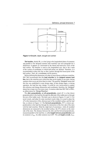 Definitions, principal dimensions 7
Camber
D
Figure 1.4 Breadth, depth, draught and camber
The baseline, shortly BL, is a line lying in the longitudinal plane of symmetry
and parallel to the designed summer load waterline (see next paragraph for a
definition). It appears as a horizontal in the lateral and transverse views of the
hull surface. The baseline is used as the longitudinal axis, that is the x­axis
of the system of coordinates in which hull points are defined. Therefore, it is
recommended to place this line so that it passes through the lowest point of the
hull surface. Then, all z­coordinates will be positive.
Before defining the dimensions ofa ship we must choose a reference waterline.
ISO 7462 recommends that this load waterline be the designed summer load
line, that is the waterline up to which the ship can be loaded, in sea water, during
summer when waves are lower than in winter. The qualifier 'designed' means that
this line was established in some design stage. In later design stages, or during
operation, the load line may change. It would be very inconvenient to update
this reference and change dimensions and coordinates; therefore, the 'designed'
datum line is kept even ifno more exact. A notation older than ISO 7462 is DWL,
an abbreviation for 'Design Waterline'.
The after perpendicular, or aft perpendicular, noted AP, is a line drawn
perpendicularly to the load line through the after side ofthe rudder post or through
the axis of the rudder stock. The latter case is shown in Figures 1.1 and 1.3. For
naval vessels, and today for some merchant vessels ships, it is usual to place the
AP at the intersection of the aftermost part of the moulded surface and the load
line, as shown in Figure 1.2. The forward perpendicular, FP, is drawn per­
pendicularly to the load line through the intersection of the fore side of the stem
with the load waterline. Mind the slight lack of consistency: while all moulded
dimensions are measured to the moulded surface, the FP is drawn on the outer
side of the stem. The distance between the after and the forward perpendicular,
measured parallel to the load line, is called length between perpendiculars and
its notation is Lpp. An older notation was LBP. We call length overall, LOA>
 