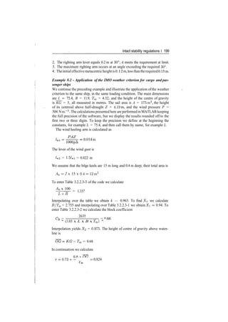 Intact stability regulations I 199
2. The righting arm lever equals 0.2 m at 30°; it meets the requirement at limit.
3. The maximum righting arm occurs at an angle exceeding the required 30°.
4. Theinitialeffectivemetacentricheightis 0.12 m, less thantherequired0.15m.
Example 8.2 ­ Application of the IMO weather criterion for cargo and pas­
senger ships
We continue the preceding example and illustrate the application ofthe weather
criterion to the same ship, in the same loading condition. The main dimensions
are L = 75.4, B = 11.9, Tm = 4.32, and the height of the centre of gravity
is KG = 5, all measured in metres. The sail area is A = 175m2
, the height
of its centroid above half­draught Z = 4.19m, and the wind pressure P =
504 N m~~2
. The calculations presented here are performed in MATLAB keeping
the full precision of the software, but we display the results rounded off to the
first two or three digits. To keep the precision we define at the beginning the
constants, for example L = 75.4, and then call them by name, for example L.
The wind heeling arm is calculated as
PAZ
The lever of the wind gust is
Zw2 = 1­5/wi = 0.022 m
We assume that the bilge keels are 15 m long and 0.4 m deep; their total area is
Ak = 2 x 15 x 0.4= 12m2
To enter Table 3.2.2.3­3 of the code we calculate
Ak x 100
LxB
= 1.337
Interpolating over the table we obtain k — 0.963. To find X we calculate
B/Tm = 2.755 and interpolating over Table 3.2.2.3­1 we obtain X = 0.94. To
enter Table 3.2.2.3­2 we calculate the block coefficient
2635
" (1.03 x L x B x Tm) " '
Interpolation yields X<2 = 0.975. The height of centre of gravity above water­
line is
­Tm = 0.68
In continuation we calculate
= 0.73+ ­ = 0.824
 