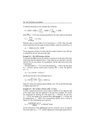 200 Ship Hydrostatics and Stability
To find the roll period we first calculate the coefficient
C = 0.373 + 0.023 x ( ­ ­ 0.043 x (­­ = 0.404
With GMeff = 0.12 m the formula prescribed by the code yields the roll period
T= <2
°B
= 27.752s
With this value we enter Table 3.2.2.3­4 and retrieve s = 0.035. Then, the angle
of roll windwards from the angle of statical stability, under the wind arm /wi, is
0i = W9kXiX2Vrs = 16.34°
Visual inspection of Figure 8.2 shows that the weather criterion is met. This fact
is explained by the low sail area of the ship.
Example 8.3 ­ The 1MO turning criterion
To illustrate the IMO criterion for stability in turning we use the data ofthe same
small cargo ship that appeared above. Cargo ships are not required to meet this
criterion, but we can assume, for our purposes, that the ship carries more than
12 passengers.
The ship length is L = 75.4 m, the mean draught Tm — 4.32 m, the ship speed
VQ = 16 knots, and the vertical centre of gravity KG = 5.0m. The speed in
ms"1
is
V0 = 16 x 0.5144 = 8.23 ms"1
and the heel arm due to the centrifugal force is
1T = 0.02^­ (~KG ­ ^p j ­ 0.051 m
Figure 8.1 shows the resulting statical stability curve. We see that the heel angle
is slightly larger than 11°.
Example 8.4 ­ The weather criterion ofthe US Navy
To allow comparisons between various codes of stability we use again the data
of the small cargo ship that appeared in the previous examples. We initiate
the calculations by defining the wind speed, Vw = 80 knots, the sail area,
A = 175m2
, the height of its centroid above half­draught, £ = 4.19m, and
the displacement, A = 26251. The corresponding stability curve is shown in
Figure 8.4. The wind heeling arm is given by
cos2
6
1QQQA
At the intersection of the righting­arm and the wind­arm curves we find the
first static angle, </>sti ~ 7.5°, and the righting arm at that angle equals 0.03 m.
 
