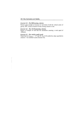 202 Ship Hydrostatics and Stability
Exercise 8.3 - The IMO turning criterion
Return to the example in Exercise 8.2 and check if with the vertical centre of
gravity, KG, found in Section 8.10 the turning criterion is met.
Exercise 8.4 ­ The US­Navy turning criterion
Return to Example 8.4 and redo the calculations assuming a wind speed of
100knots.
Exercise 8.5 ­ The code for small vessels
Check that for ^czmax — 15° and 30°, Eq. (8.16) yields the values specified in
criterion 1 for multihull vessels (Section 8.6).
 