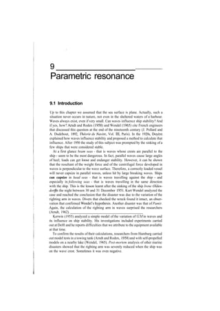 9
Parametric resonance
9.1 Introduction
Up to this chapter we assumed that the sea surface is plane. Actually, such a
situation never occurs in nature, not even in the sheltered waters of a harbour.
Waves always exist, even if very small. Can waves influence ship stability? And
if yes, how? Arndt and Roden (1958) and Wendel (1965) cite French engineers
that discussed this question at the end of the nineteenth century (J. Pollard and
A. Dudebout, 1892, Theorie du Navire, Vol. Ill, Paris). In the 1920s, Doyere
explained how waves influence stability and proposed a method to calculate that
influence. After 1950 the study of this subject was prompted by the sinking of a
few ships that were considered stable.
At a first glance beam seas ­ that is waves whose crests are parallel to the
ship ­ seem to be the most dangerous. In fact, parallel waves cause large angles
of heel; loads can get loose and endanger stability. However, it can be shown
that the resultant of the weight force and of the centrifugal force developed in
waves is perpendicular to the wave surface. Therefore, a correctly loaded vessel
will never capsize in parallel waves, unless hit by large breaking waves. Ships
can capsize in head seas ­ that is waves travelling against the ship ­ and
especially in following seas ­ that is waves travelling in the same direction
with the ship. This is the lesson learnt after the sinking of the ship Irene Olden­
dorff in the night between 30 and 31 December 1951. Kurt Wendel analyzed the
case and reached the conclusion that the disaster was due to the variation of the
righting arm in waves. Divers that checked the wreck found it intact, an obser­
vation that confirmed Wendel's hypothesis. Another disaster was that of Pamir.
Again, the calculation of the righting arm in waves surprised the researchers
(Arndt, 1962).
Kerwin (1955) analyzed a simple model of the variation of GM in waves and
its influence on ship stability. His investigations included experiments carried
out at Delft and he reports difficulties that we attribute to the equipment available
at that time.
To confirm the results of their calculations, researchers from Hamburg carried
out model tests in a towing tank (Arndt and Roden, 1958) and with self­propelled
models on a nearby lake (Wendel, 1965). Post­mortem analysis of other marine
disasters showed that the righting arm was severely reduced when the ship was
on the wave crest. Sometimes it was even negative.
 