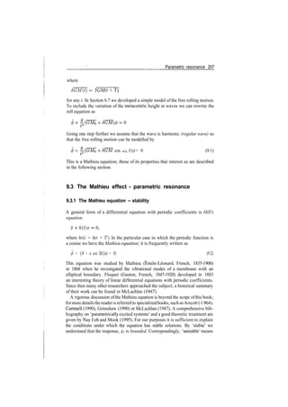 Parametric resonance 207
where
SGM(t) = 5GM(t + T)
for any t. In Section 6.7 we developed a simple model of the free rolling motion.
To include the variation of the metacentric height in waves we can rewrite the
roll equation as
Going one step further we assume that the wave is harmonic (regular wave) so
that the free rolling motion can be modelled by
cos LJe t)(f) = 0 (9.1)
This is a Mathieu equation; those of its properties that interest us are described
in the following section.
9.3 The Mathieu effect ­ parametric resonance
9.3.1 The Mathieu equation ­ stability
A general form of a differential equation with periodic coefficients is Hill's
equation:
where h(t) = h(t + T). In the particular case in which the periodic function is
a cosine we have the Mathieu equation', it is frequently written as
<j> + (6 + e cos 2t)c/) = 0 (9.2)
This equation was studied by Mathieu (Emile­Leonard, French, 1835­1900)
in 1868 when he investigated the vibrational modes of a membrane with an
elliptical boundary. Floquet (Gaston, French, 1847­1920) developed in 1883
an interesting theory of linear differential equations with periodic coefficients.
Since then many other researchers approached the subject; a historical summary
of their work can be found in McLachlan (1947).
A rigorous discussion ofthe Mathieu equation is beyond the scope ofthis book;
formore details thereaderis referred to specializedbooks, such asArscott (1964),
Cartmell (1990), Grimshaw (1990) or McLachlan (1947). A comprehensive bib­
liography on 'parametrically excited systems' and a good theoretic treatment are
given by Nay f eh and Mook (1995). For our purposes it is sufficient to explain
the conditions under which the equation has stable solutions. By 'stable' we
understand that the response, </>, is bounded. Correspondingly, 'unstable' means
 
