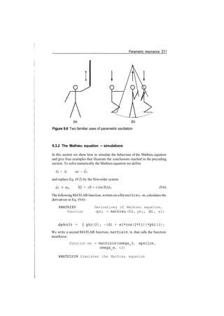 Parametric resonance 211
(a) (b)
Figure 9.6 Two familiar uses of parametric excitation
9.3.2 The Mathieu equation ­ simulations
In this section we show how to simulate the behaviour of the Mathieu equation
and give four examples that illustrate the conclusions reached in the preceding
section. To solve numerically the Mathieu equation we define
(f)l = 0, 02 = 01
and replace Eq. (9.2) by the first­order system
0! = 02, 02 = ­(S + ecos2t)0i (9.6)
The following MATLAB function, written on afilemathieu . m, calculates the
derivatives in Eq. (9.6):
%MATHIEU Derivatives of Mathieu equation.
function dphi = mathieu (tl, phi, dl , el)
dphi(l) = [ p h i ( 2 ) ; ­(dl + el*cos(2*tl))*phi(1)/
We write a second MATLAB function, mathisim.m, that calls the function
mathieu:
function ms = mathisim(omega_0, epsilon,
omega_e/ tf)
%MATHISIM Simulates the Mathieu equation
 