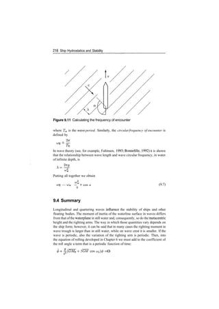 216 Ship Hydrostatics and Stability
Figure 9.11 Calculating the frequency of encounter
where Tw is the wave period. Similarly, the circularfrequency of encounter is
defined by
­ —
In wave theory (see, for example, Faltinsen, 1993; Bonnefille, 1992) it is shown
that the relationship between wave length and wave circular frequency, in water
of infinite depth, is
Putting all together we obtain
— ^w ­­ v cos a
9
(9.7)
9.4 Summary
Longitudinal and quartering waves influence the stability of ships and other
floating bodies. The moment of inertia of the waterline surface in waves differs
from that ofthe waterplane in still water and, consequently, so do the metacentric
height and the righting arms. The way in which those quantities vary depends on
the ship form; however, it can be said that in many cases the righting moment in
wave trough is larger than in still water, while on wave crest it is smaller. If the
wave is periodic, also the variation of the righting arm is periodic. Then, into
the equation of rolling developed in Chapter 6 we must add to the coefficient of
the roll angle a term that is a periodic function of time:
5GM cos ­0
 