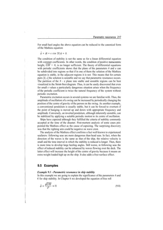 Parametric resonance 217
For small heel angles the above equation can be reduced to the canonical form
of the Mathieu equation
4> + (6 + ecos 2t)<p = 0
The condition of stability is not the same as for a linear differential equation
with constant coefficients. In other words, the condition of positive metacentric
height, GM > 0, is no longer sufficient. The theory of differential equations
with periodic coefficients shows that the plane of the parameters 6 and e can
be subdivided into regions so that if in one of them the solution of the Mathieu
equation is stable, in the adjacent regions it is not. This means that for certain
pairs [J, e] the solution is unstable and we say that parametric resonance occurs.
The partition of the 8 ­ e plane into stable and unstable regions can be best
visualized in the Strutt­Ince diagram. Thus, it can be easily discovered that even
for small e values a particularly dangerous situation arises when the frequency
of the periodic coefficient is twice the natural frequency of the system without
periodic excitation.
Parametric excitation occurs in several systems we are familiar with. Thus, the
amplitude ofoscillation of a swing can be increased by periodically changing the
position of the centre of gravity of the person on the swing. As another example,
a conventional pendulum is usually stable, but it can be forced to overturn if
the point of hanging is moved up and down with appropriate frequency and
amplitude. Conversely, an inverted pendulum, although inherently unstable, can
be stabilized by applying a suitable periodic motion to its centre of oscillation.
Ships have capsized although they fulfilled the criteria of stability commonly
accepted at the time of the disaster. Post­mortem analysis of some cases pin­
pointed the Mathieu effect as the cause of capsizing. The surprising discovery
was that the righting arm could be negative on wave crest.
The analysis of the Mathieu effect confirms a fact well known to experienced
seafarers: following seas are more dangerous than head seas. In fact, when the
direction of the waves is the same as that of the ship, the relative velocity is
small and the time interval in which the stability is reduced is longer. Then, there
is more time to develop large heeling angles. Still worse, in following seas the
effect of reduced stability can be enhanced by waves flowing over the deck. The
latter effect will increase the height of the centre of gravity because it means an
extra weight loaded high up on the ship. It also adds a free­surface effect.
9.5 Examples
Example 9.1 ­ Parametric resonance in ship stability
In this example we are going to explain the significance of the parameters 6 and
€ for ship stability. In Chapter 6 we developed the equation of free roll
(9.8)
 