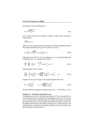 218 Ship Hydrostatics and Stability
The natural, circular roll frequency is
ll/2
(9.9)
Let us assume that the wave produces a periodic variation of the metacentric
height equal to
8GM cos C^E
Where uj^ is the circular frequency of encounter. With this assumption and with
the notation introduced by Eq. (9.9) we rewrite Eq. (9.8) as
(9.10)
Following Cesari (1971) we use the substitution uj­^t = 2t^ and proceeding like
in Subsection 9.3.1 we transform Eq. (9.10) to
2 0
° ~~Cos2t 0=
Substituting Eq. (9.9) we obtain
cos2tl = 0 (9.12)
J
Equation (9.12) can be brought to the standard Mathieu form with
^V (9.13)
Weknow thatthe most dangerous situation occurs at 5i = 1, that is forces =
Example 9.2 - 5ai7 s/w/i in longitudinal waves
The righting­arm curve in still­water shown Figure 9.12 was calculated for an
actual training yacht. We assume that the righting­arm curves on wave crest and
in wave trough, and the wind heeling arm are as shown in the figure. It is obvious
that while advancing in waves the yacht will roll between points A and B. Thus,
the Mathieu effect induces roll in head or following seas, a behaviour that is not
predicted by the conventional roll equation. Readers involved in yachting may
have experienced the phenomenon.
 