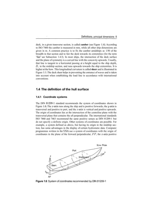 Definitions, principal dimensions 9
deck, in a given transverse section, is called camber (see Figure 1.4). According
to ISO 7460 the camber is measured in mm, while all other ship dimensions are
given in m. A common practice is to fix the camber amidships as 1/50 of the
breadth in that section and to fair the deck towards its extremities (for the term
'fair' see Subsection 1.4.3). In most ships, the intersection of the deck surface
and the plane of symmetry is a curved line with the concavity upwards. Usually,
that line is tangent to a horizontal passing at a height equal to the ship depth,
D, in the midship section, and runs upwards towards the ship extremities. It is
higher at the bow. This longitudinal curvature is called sheer and is illustrated in
Figure 1.1. The deck sheer helps in preventing the entrance of waves and is taken
into account when establishing the load line in accordance with international
conventions.
1.4 The definition of the hull surface
1.4.1 Coordinate systems
The DIN 81209­1 standard recommends the system of coordinates shown in
Figure 1.6. The x­axis runs along the ship and is positive forwards, the y­axis is
transversal and positive to port, and the z­axis is vertical and positive upwards.
The origin of coordinates lies at the intersection of the centreline plane with the
transversal plane that contains the aft perpendicular. The international standards
ISO 7460 and 7463 recommend the same positive senses as DIN 81209­1 but
do not specify a definite origin. Other systems of coordinates are possible. For
example, a system defined as above, but having its origin in the midship sec­
tion, has some advantages in the display of certain hydrostatic data. Computer
programmes written in the USA use a system of coordinates with the origin of
coordinates in the plane of the forward perpendicular, FP, the x­axis positive
Bow, Prow
Port
Figure 1.6 System of coordinates recommended by DIN 81209­1
 