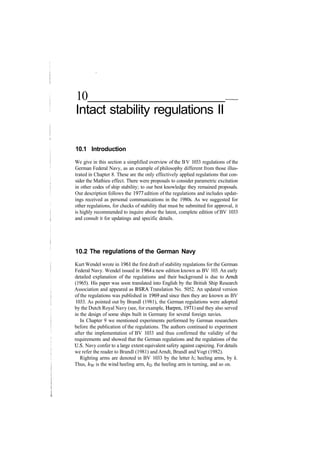 10
Intact stability regulations II
10.1 Introduction
We give in this section a simplified overview of the BV 1033 regulations of the
German Federal Navy, as an example of philosophy different from those illus­
trated in Chapter 8. These are the only effectively applied regulations that con­
sider the Mathieu effect. There were proposals to consider parametric excitation
in other codes of ship stability; to our best knowledge they remained proposals.
Our description follows the 1977 edition of the regulations and includes updat­
ings received as personal communications in the 1980s. As we suggested for
other regulations, for checks of stability that must be submitted for approval, it
is highly recommended to inquire about the latest, complete edition of BV 1033
and consult it for updatings and specific details.
10.2 The regulations of the German Navy
Kurt Wendel wrote in 1961 the first draft of stability regulations for the German
Federal Navy. Wendel issued in 1964 a new edition known as BV 103. An early
detailed explanation of the regulations and their background is due to Arndt
(1965). His paper was soon translated into English by the British Ship Research
Association and appeared as BSRA Translation No. 5052. An updated version
of the regulations was published in 1969 and since then they are known as BV
1033. As pointed out by Brandl (1981), the German regulations were adopted
by the Dutch Royal Navy (see, for example, Harpen, 1971) and they also served
in the design of some ships built in Germany for several foreign navies.
In Chapter 9 we mentioned experiments performed by German researchers
before the publication of the regulations. The authors continued to experiment
after the implementation of BV 1033 and thus confirmed the validity of the
requirements and showed that the German regulations and the regulations of the
U.S. Navy confer to a large extent equivalent safety against capsizing. For details
we refer the reader to Brandl (1981) and Arndt, Brandl and Vogt (1982).
Righting arms are denoted in BV 1033 by the letter /i; heeling arms, by k.
Thus, kw is the wind heeling arm, k& the heeling arm in turning, and so on.
 