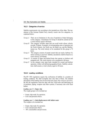 222 Ship Hydrostatics and Stability
10.2.1 Categories of service
Stability requirements vary according to the intended use of the ships. The reg­
ulations of the German Federal Navy classify vessels into five categories, as
explained below:
Group A There are no limitations to the area of operation of ships belonging
to this category. Calculations for Group A should be carried out for
a wind velocity equal to 90 knots.
Group B This category includes ships that can avoid winds whose velocity
exceeds 70 knots. Examples of corresponding areas of operation are
the North Atlantic, the North sea, the Baltic sea, and the Mediter­
ranean sea. The wind velocity to be considered for this group is 70
knots.
Group C The category consists of coastal vessels that can reach a harbour if a
storm warning is received. Stability calculations shall be based on a
wind velocity of 50 knots.
Group D It consists of ships and decked boats that operate as harbour and
estuarial craft. The wind velocity to be considered is 40 knots.
Group E In this category enter open boats intended for coastal and harbour
operation, within well­defined geographical limits. Stability calcula­
tions shall assume a wind velocity equal to 20 knots.
10.2.2 Loading conditions
The BV 1033 regulations require the verification of stability in a number of
loading conditions. We shall exemplify here only three of them. The detailed
description of the loading cases involves the term empty ship ready for operation.
By this the regulations mean the ship with fuel, feed water and lubricating oil
in machines, piping, weapons and other systems, if necessary also with fixed
ballast.
Loading case 0 - Empty ship
The weight groups to be included are
• Empty ship ready for operation.
• Crew and personal effects.
Loading case 1 ­ Limit displacement with ballast water
The weights to be included are
• Empty ship ready for operation.
• Crew and personal effects.
• 10% consumables and provisions.
 