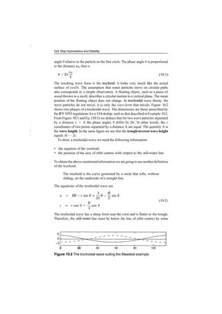 224 Ship Hydrostatics and Stability
angle 9 relative to the particle on the first circle. The phase angle 6 is proportional
to the distance XQ, that is
9 = 2vr^ (10.1)
A
The resulting wave form is the trochoid; it looks very much like the actual
surface of swells. The assumption that water particles move on circular paths
also corresponds to a simple observation. A floating object, such as a piece of
wood thrown in a swell, describes a circular motion in a vertical plane. The mean
position of the floating object does not change. In trochoidal wave theory, the
wave particles do not travel, it is only the wave form that travels. Figure 10.2
shows two phases of a trochoidal wave. The dimensions are those prescribed by
the BV1033 regulations for a 114­m ship, such as thatdescribedinExample 10.2.
From Figure 10.1 and Eq. (10.1) we deduce that for two wave particles separated
by a distance x = A the phase angles 9 differ by 27r. In other words, the z
coordinates of two points separated by a distance A are equal. The quantity A is
the wave length. In the same figure we see that the trough-to-crest wave height
equals H — 2r.
To draw a trochoidal wave we need the following information:
• the equation of the trochoid;
• the position of the axis of orbit centres with respect to the still­water line.
Toobtainthe above­mentionedinformationweare goingtouseanotherdefinition
of the trochoid:
The trochoid is the curve generated by a circle that rolls, without
sliding, on the underside of a straight line.
The equations of the trochoidal wave are
x = RO­rsmO=—0­—smO
H ^ 2
(10.2)
z = r cos 0 = — cos 9
Zi
The trochoidal wave has a sharp form near the crest and is flatter in the trough.
Therefore, the still­water line must lie below the line of orbit centres by some
0
­5r
0 20 40 60 80 100
Figure 10.2 The trochoidal wave suiting the Maestral example
 