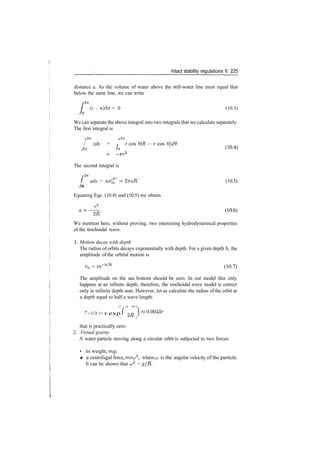 Intact stability regulations II 225
distance a. As the volume of water above the still­water line must equal that
below the same line, we can write
/
ZTT
(z ­ a)dx = 0 (10.3)
_
We can separate the above integral into two integrals that we calculate separately.
The first integral is
/•
2­7 T />2?r
/ zdx = r cos 9(R — r cos 0}d9
Jo Jo (10­4
)
The second integral is
/•
27 T
/
Jo
adx = axQ = 27taR (10.5)
o
Equating Eqs. (10.4) and (10.5) we obtain
a=
~^R (1
°'6)
We mention here, without proving, two interesting hydrodynamical properties
of the trochoidal wave.
1. Motion decay with depth
The radius of orbits decays exponentially with depth. For a given depth /i, the
amplitude of the orbital motion is
rh = re~h/R
(10.7)
The amplitude on the sea bottom should be zero. In our model this only
happens at an infinite depth; therefore, the trochoidal wave model is correct
only in infinite depth seas. However, let us calculate the radius of the orbit at
a depth equal to half a wave length:
r_A/2 = r exp f 2fl ) ^0
'0043r
that is practically zero.
2. Virtual gravity
A water particle moving along a circular orbit is subjected to two forces:
• its weight, mg
• a centrifugal force, mru2
, where u is the angular velocity of the particle.
It can be shown that a;2
= g/R.
 