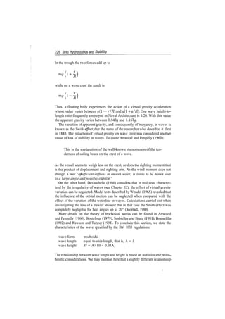 226 Ship Hydrostatics and Stability
In the trough the two forces add up to
while on a wave crest the result is
Thus, a floating body experiences the action of a virtual gravity acceleration
whose value varies between g(l — r/R) and g(l ­f g/R). One wave height­to­
length ratio frequently employed in Naval Architecture is 1/20. With this value
the apparent gravity varies between 0.843# and 1.157g.
The variation of apparent gravity, and consequently of buoyancy, in waves is
known as the Smith effect, after the name of the researcher who described it first
in 1883. The reduction of virtual gravity on wave crest was considered another
cause of loss of stability in waves. To quote Attwood and Pengelly (1960):
This is the explanation of the well­known phenomenon of the ten­
derness of sailing boats on the crest of a wave.
As the vessel seems to weigh less on the crest, so does the righting moment that
is the product of displacement and righting arm. As the wind moment does not
change, a boat 'ofsufficient stiffness in smooth water, is liable to be blown over
to a large angle andpossibly capsize.'
On the other hand, Devauchelle (1986) considers that in real seas, character­
ized by the irregularity of waves (see Chapter 12), the effect of virtual gravity
variation can be neglected. Model tests described by Wendel (1965) revealed that
the influence of the orbital motion can be neglected when compared with the
effect of the variation of the waterline in waves. Calculations carried out when
investigating the loss of a trawler showed that in that case the Smith effect was
completely negligible for heel angles up to 20° (Morrall, 1980).
More details on the theory of trochoidal waves can be found in Attwood
and Pengelly (1960), Bouteloup (1979), Susbielles and Bratu (1981), Bonnefille
(1992) and Rawson and Tupper (1994). To conclude this section, we state the
characteristics of the wave specified by the BV 1033 regulations:
wave form trochoidal
wave length equal to ship length, that is, A = L
wave height H = A/(10 + 0.05A)
The relationship between wave length and height is based on statistics and proba­
bilistic considerations. We may mention here that a slightly different relationship
 