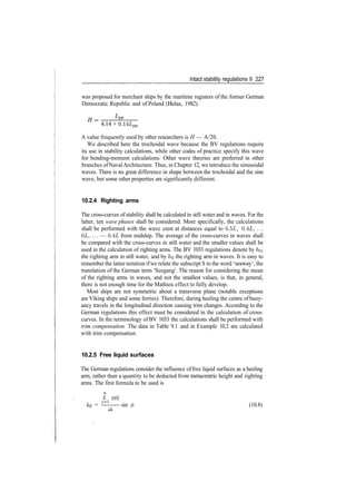 Intact stability regulations II 227
was proposed for merchant ships by the maritime registers of the former German
Democratic Republic and of Poland (Helas, 1982):
4.14 + 0.14LPP
A value frequently used by other researchers is H — A/20.
We described here the trochoidal wave because the BV regulations require
its use in stability calculations, while other codes of practice specify this wave
for bending­moment calculations. Other wave theories are preferred in other
branches ofNavalArchitecture. Thus, in Chapter 12, we introduce the sinusoidal
waves. There is no great difference in shape between the trochoidal and the sine
wave, but some other properties are significantly different.
10.2.4 Righting arms
The cross­curves of stability shall be calculated in still water and in waves. For the
latter, ten wave phases shall be considered. More specifically, the calculations
shall be performed with the wave crest at distances equal to 0.5L, 0.4L, ...
OL, ... — 0.4L from midship. The average of the cross­curves in waves shall
be compared with the cross­curves in still water and the smaller values shall be
used in the calculation of righting arms. The BV 1033 regulations denote by /IG
the righting arm in still water, and by h$ the righting arm in waves. It is easy to
remember the latter notation ifwe relate the subscript S to the word 'seaway', the
translation of the German term 'Seegang'. The reason for considering the mean
of the righting arms in waves, and not the smallest values, is that, in general,
there is not enough time for the Mathieu effect to fully develop.
Most ships are not symmetric about a transverse plane (notable exceptions
are Viking ships and some ferries). Therefore, during heeling the centre ofbuoy­
ancy travels in the longitudinal direction causing trim changes. According to the
German regulations this effect must be considered in the calculation of cross­
curves. In the terminology of BV 1033 the calculations shall be performed with
trim compensation. The data in Table 9.1 and in Example 10.2 are calculated
with trim compensation.
10.2.5 Free liquid surfaces
The German regulations consider the influence offree liquid surfaces as a heeling
arm, rather than a quantity to be deducted from metacentric height and righting
arms. The first formula to be used is
£ pjij
kF = ^—— sin 0 (10.8)
 