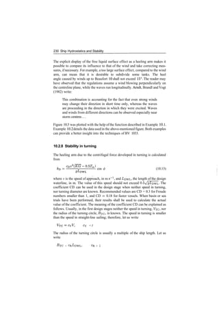 230 Ship Hydrostatics and Stability
The explicit display of the free liquid surface effect as a heeling arm makes it
possible to compare its influence to that of the wind and take correcting mea­
sures, if necessary. For example, a too large surface effect, compared to the wind
arm, can mean that it is desirable to subdivide some tanks. The heel
angle caused by winds up to Beaufort 10 shall not exceed 15°. The reader may
have observed that the regulations assume a wind blowing perpendicularly on
the centreline plane, while the waves run longitudinally. Arndt, Brandl and Vogt
(1982) write:
This combination is accounting for the fact that even strong winds
may change their direction in short time only, whereas the waves
are proceeding in the direction in which they were excited. Waves
and winds from different directions can be observed especially near
storm centres...
Figure 10.3 was plotted with the help ofthe function described in Example 10.1.
Example 10.2 details the data used in the above­mentioned figure. Both examples
can provide a better insight into the techniques of BV 1033.
10.2.8 Stability in turning
The heeling arm due to the centrifugal force developed in turning is calculated
from
m
­ cos 0 (10.13)
where v is the speed of approach, in m s"1
, and I/DWL, the length of the design
waterline, in m. The value of this speed should not exceed 0.5A?£DWL­ The
coefficient CD can be used in the design stage when neither speed in turning,
nor turning diameter are known. Recommended values are CD = 0.3 for Froude
numbers smaller than 1, and CD = 0.18 for faster vessels. When basin or sea
trials have been performed, their results shall be used to calculate the actual
value of the coefficient. The meaning of the coefficient CD can be explained as
follows. Usually, in the first design stages neither the speed in turning, VTC> nor
the radius of the turning circle, jR­rc* is known. The speed in turning is smaller
than the speed in straight­line sailing; therefore, let us write
Cy <1
The radius of the turning circle is usually a multiple of the ship length. Let us
write
RTC = CR,LDWL> C
R > 1
 