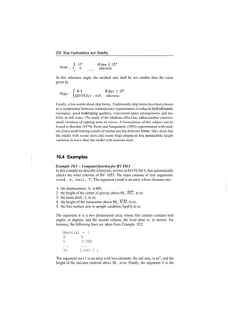232 Ship Hydrostatics and Stability
35°
PREF ­ S 0 otherwise
At this reference angle, the residual arm shall be not smaller than the value
given by
, f 0.1
0.0
RES
0.01<feT ­ 0.05 otherwise
Finally, a few words about ship forms. Traditionally ship forms have been chosen
as a compromise between contradictory requirements of reduced hydrodynamic
resistance, good seakeeping qualities, convenient space arrangements and sta­
bility in still water. The study of the Mathieu effect has added another criterion:
small variation of righting arms in waves. A formulation of this subject can be
found in Burcher (1979). Perez and Sanguinetti (1995) experimented with mod­
els oftwo small fishing vessels ofsimilar size but different forms. They show that
the model with round stern and round bilge displayed less metacentric height
variation in wave than the model with transom stern.
10.4 Examples
Example 10.1 - Computerfunction for BV1033
In this example we describe a function, written in MATLAB 6, that automatically
checks the wind criterion of BV 1033. The input consists of four arguments:
cond, w, sail, V. The argument cond is an array whose elements are:
1. the displacement, A, in kN;
2. the height of the centre of gravity above BL, KG, in m;
3. the mean draft, T, in m; <
4. the height of the metacentre above BL, KM, in m;
5. the free­surface arm in upright condition, fcp(O), in m.
The argument w is a two dimensional array whose first column contains heel
angles, in degrees, and the second column, the lever arms w, in metres. For
instance, the following lines are taken from Example 10.2:
Maestral = [
0 0
5 0.582
90 5.493 ] ;
The argument sail is an array with two elements: the sail area, in m2
, and the
height of the sail­area centroid above BL, in m. Finally, the argument V is the
 