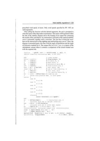 Intact stability regulations II 233
prescribed wind speed, in knots. Only wind speeds specified by BV 1033 are
valid arguments.
After calling the function with the desired arguments, the user is prompted to
enterthenameofthe shipunderexamination. This namewillbeprintedwithin
the title of the stability diagram and in the heading of an output file containing
the results ofthe calculation. In continuation afirstplot ofthe statical­stability
curve is presented, together with a cross­hair. The user has to bring the cross­
hair on the intersection ofthe righting­arm and heeling­arm curves. Then, the
diagram is presented again, this time with the angle ofequilibrium and the angle
of reference marked on it. The output file, bv!033 .out, is a report of the
calculations; among others it contains a comparison of the actual residual arm
with the required one.
function [ phiST, hRES ] = bv!033(cond, w, sail, V)
%BV1033 Stability calculations ace. to BV 1033.
clc % clean window
Delta = cond(l)
KG = cond(2)
T = cond(3)
KM = cond(4)
kfO = cond(5)
lever = w(: , 2)
A = sail(1)
z = sail(2)
displacement, kN
CG above BL, m
mean draft, m
metacentre above BL, m
free-surface arm, m
heel = w(:, l)*pi/180; % heel angle, deg
arm of form stability, m
sail area, sq m
% its centroid above BL, m
GZ = lever - KG*sin(heel);% righting arm
% choose wind pressure ace. to wind speed
switch V
case 90
P = 1.5;
case 70
P = 1.0;
case 50
p = 0.5;
case 40
P = 0.3;
case 20
p = 0.1;
otherwise
error('Incorrect wind speed')
end
kf = kf0*sin(heel); % free-surface arm, m
% calculate wind arm in upright condition
kwO = A*(z - 0.5*T)*p/Delta;
% calculate wind arm at given heel angles
kw = kwO*(0.25 + 0.75*cos (heel) .~3);
%%%%%%%%%%%%%%%% Initialize output file %%%%%%%%%%%%%%%%
sname = input('Enter ship name ', 's')
fid = fopen('BV1033.out', 'w');
fprintf(fid, 'Stability of ship %s ace. to BV 1033n', sname);
fprintf(fid, 'Displacement %9.3f kNn', Delta),
 