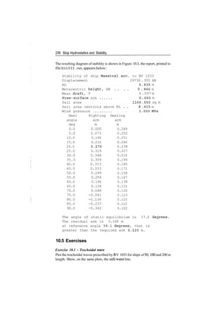 236 Ship Hydrostatics and Stability
The resulting diagram of stability is shown in Figure 10.3, the report, printed to
file bv!033 .out, appearsbelow:
Stability of ship Maestral ace. to BV 1033
Displacement 29736 . 955 kN
KG
Metacentric height,
Mean draft, T
Free- surface arm .
Sail area
Sail area centroid a
Wind pressure
Heel Righting
angle arm
deg m
0.0 0.000
5.0 0.073
10.0 0.146
15.0 0.216
20.0 ;0.276
25.0 0.319
30.0 0.348
35.0 0.359
40.0 0.353
45.0 0.333
50.0 0.299
55.0 0.254
60.0 0.196
65.0 0.128
70.0 0.048
75.0 -0.041
80.0 -0.136
85.0 -0.237
90.0 -0.342
5. 835 m
GM . . . . 0 . 846 m
4.097 m
0 . 060 m
1166 .550 sq m
bove BL . . 8 .415 m
1.000 MPa
Heeling
arm
m
0.249
0.252
0.251
0.246
0.238
0.227
0.214
0.199
0.185
0.171
0.158
0.147
0.138
0.131
0.126
0.123
0.122
0.122
0.122
The angle of static equilibrium is 17.0 degrees.
The residual arm is 0.168 m
at reference angle 39.1 degrees, that is
greater than the required arm 0.120 m.
10.5 Exercises
Exercise 10.1 - Trochoidal wave
Plot the trochoidal waves prescribed by BV 1033 for ships of50,100 and 200 m
length. Show, on the same plots, the still­water line.
 