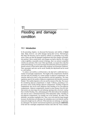 11
Flooding and damage
condition
11.1 Introduction
In the preceding chapters, we discussed the buoyancy and stability of intact
ships. Ships, however, can suffer damages during their service. Hull damages
that affect the buoyancy can be caused by collision, by grounding or by enemy
action. Water can enter the damaged compartment and cause changes ofdraught,
trim and heel. Above certain limits, such changes can lead to ship loss. We expect
a ship to survive a reasonable amount of damage, that is an amount compatible
with the size and tasks ofthe vessel. More specifically, we require that a ship that
sufferedhulldamage, to an extentnotlargerthandefinedbypertinentregulations,
should continue to float and be stable under moderate environmental conditions.
Then, passengers and crew can be saved. Possibly the ship herself can be towed
to a safe harbour.
To achieve survivability as defined above, the ship hull is subdivided into a
number of watertight compartments. The lengths of the compartments should be
such that after the flooding of a certain number of adjacent compartments, the
waterline shall not lie above a line prescribed by relevant regulations. The same
regulations specify the number ofadjacent compartments that should be assumed
flooded. This number depends on the size and the mission ofthe ship. The reason
for considering adjacent compartments is simple. Collision, grounding or sin­
gle enemy action usually damage adjacent compartments. Flooding of adjacent
compartments also can be more dangerous than flooding of two non­adjacent
compartments. Adjacent compartments situated at some distance from the mid­
ship section can cause large trim and submerge openings above the deck, leading
thus to furtherflooding.Also, submerging part ofthe deckreduces the waterplane
area and can cause a substantial decrease of the metacentric radius. Flooding of
non­adjacent compartments, for example one in the forebody, the other in the
afterbody, can produce negligible trim. Then, even with relatively large draught
increases, the deckdoes not submerge, the waterplane area is notreduced, and the
metacentric height may be sufficient. Ifthe deck does not submerge, no openings
are submerged. The need for international regulations governing the subdivision
of the hull into watertight compartments became clear after the Titanic disaster,
 